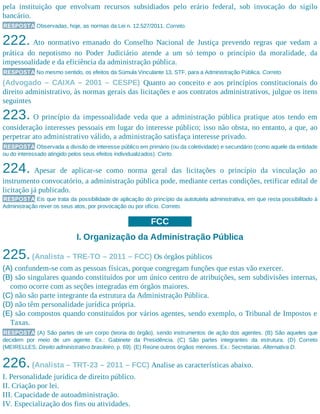 pela instituição que envolvam recursos subsidiados pelo erário federal, sob invocação do sigilo
bancário.
RESPOSTA Observadas, hoje, as normas da Lei n. 12.527/2011. Correto.
222. Ato normativo emanado do Conselho Nacional de Justiça prevendo regras que vedam a
prática do nepotismo no Poder Judiciário atende a um só tempo o princípio da moralidade, da
impessoalidade e da eficiência da administração pública.
RESPOSTA No mesmo sentido, os efeitos da Súmula Vinculante 13, STF, para a Administração Pública. Correto.
(Advogado – CAIXA – 2001 – CESPE) Quanto ao conceito e aos princípios constitucionais do
direito administrativo, às normas gerais das licitações e aos contratos administrativos, julgue os itens
seguintes
223. O princípio da impessoalidade veda que a administração pública pratique atos tendo em
consideração interesses pessoais em lugar do interesse público; isso não obsta, no entanto, a que, ao
perpetrar ato administrativo válido, a administração satisfaça interesse privado.
RESPOSTA Observada a divisão de interesse público em primário (ou da coletividade) e secundário (como aquele da entidade
ou do interessado atingido pelos seus efeitos individualizados). Certo.
224. Apesar de aplicar-se como norma geral das licitações o princípio da vinculação ao
instrumento convocatório, a administração pública pode, mediante certas condições, retificar edital de
licitação já publicado.
RESPOSTA Eis que trata da possibilidade de aplicação do princípio da autotutela administrativa, em que resta possibilitado à
Administração rever os seus atos, por provocação ou por ofício. Correto.
FCC
I. Organização da Administração Pública
225.(Analista – TRE-TO – 2011 – FCC) Os órgãos públicos
(A) confundem-se com as pessoas físicas, porque congregam funções que estas vão exercer.
(B) são singulares quando constituídos por um único centro de atribuições, sem subdivisões internas,
como ocorre com as seções integradas em órgãos maiores.
(C) não são parte integrante da estrutura da Administração Pública.
(D) não têm personalidade jurídica própria.
(E) são compostos quando constituídos por vários agentes, sendo exemplo, o Tribunal de Impostos e
Taxas.
RESPOSTA (A) São partes de um corpo (teoria do órgão), sendo instrumentos de ação dos agentes. (B) São aqueles que
decidem por meio de um agente. Ex.: Gabinete da Presidência. (C) São partes integrantes da estrutura. (D) Correto
(MEIRELLES, Direito administrativo brasileiro, p. 69). (E) Reúne outros órgãos menores. Ex.: Secretarias. Alternativa D.
226.(Analista – TRT-23 – 2011 – FCC) Analise as características abaixo.
I. Personalidade jurídica de direito público.
II. Criação por lei.
III. Capacidade de autoadministração.
IV. Especialização dos fins ou atividades.
 