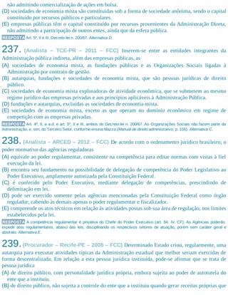 não admitindo comercialização de ações em bolsa.
(D) sociedades de economia mista são constituídas sob a forma de sociedade anônima, sendo o capital
constituído por recursos públicos e particulares.
(E) empresas públicas têm o capital constituído por recursos provenientes da Administração Direta,
não admitindo a participação de outros entes, ainda que da esfera pública.
RESPOSTA Art. 5º, II e III, Decreto-lei n. 200/67. Alternativa D.
237. (Analista – TCE-PR – 2011 – FCC) Inserem-se entre as entidades integrantes da
Administração pública indireta, além das empresas públicas, as
(A) sociedades de economia mista, as fundações públicas e as Organizações Sociais ligadas à
Administração por contrato de gestão.
(B) autarquias, fundações e sociedades de economia mista, que são pessoas jurídicas de direito
público.
(C) sociedades de economia mista exploradoras de atividade econômica, que se submetem ao mesmo
regime jurídico das empresas privadas e aos princípios aplicáveis à Administração Pública.
(D) fundações e autarquias, excluídas as sociedades de economia mista.
(E) sociedades de economia mista, exceto as que operam no domínio econômico em regime de
competição com as empresas privadas.
RESPOSTA Art. 4º, II, a a d, e art. 5º, II e III, ambos do Decreto-lei n. 200/67. As Organizações Sociais não fazem parte da
Administração, e, sim, do Terceiro Setor, conforme ensina Mazza (Manual de direito administrativo, p. 156). Alternativa C.
238. (Analista – ARCED – 2012 – FCC) De acordo com o ordenamento jurídico brasileiro, o
poder normativo das agências reguladoras
(A) equivale ao poder regulamentar, consistente na competência para editar normas com vistas à fiel
execução da lei.
(B) encontra seu fundamento na possibilidade de delegação de competência do Poder Legislativo ao
Poder Executivo, amplamente autorizada pela Constituição Federal.
(C) é conferido pelo Poder Executivo, mediante delegação de competências, prescindindo de
delimitação em lei.
(D) pode ser exercido somente pelas agências mencionadas pela Constituição Federal como órgão
regulador, cabendo às demais apenas o poder regulamentar e fiscalizador.
(E) compreende os atos técnicos em relação às atividades postas sob sua área de regulação, nos limites
estabelecidos pela lei.
RESPOSTA A competência regulamentar é privativa do Chefe do Poder Executivo (art. 84, IV, CF). As Agências poderão
expedir atos regulamentares, abaixo das leis, disciplinando os respectivos setores de atuação, porém sem caráter geral e
abstrato. Alternativa E.
239.(Procurador – Recife-PE – 2008 – FCC) Determinado Estado criou, regularmente, uma
autarquia para executar atividades típicas da Administração estadual que melhor seriam exercidas de
forma descentralizada. Em relação a esta pessoa jurídica instituída, pode-se afirmar que se trata de
pessoa jurídica
(A) de direito público, com personalidade jurídica própria, embora sujeita ao poder de autotutela do
ente que a instituiu.
(B) de direito público, não sujeita a controle do ente que a instituiu quando gerar receitas próprias que
 