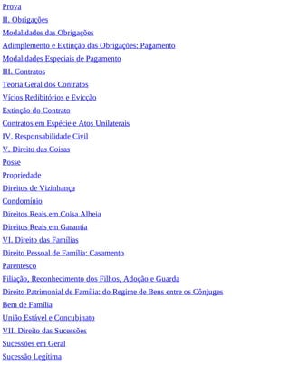 Prova
II. Obrigações
Modalidades das Obrigações
Adimplemento e Extinção das Obrigações: Pagamento
Modalidades Especiais de Pagamento
III. Contratos
Teoria Geral dos Contratos
Vícios Redibitórios e Evicção
Extinção do Contrato
Contratos em Espécie e Atos Unilaterais
IV. Responsabilidade Civil
V. Direito das Coisas
Posse
Propriedade
Direitos de Vizinhança
Condomínio
Direitos Reais em Coisa Alheia
Direitos Reais em Garantia
VI. Direito das Famílias
Direito Pessoal de Família: Casamento
Parentesco
Filiação, Reconhecimento dos Filhos, Adoção e Guarda
Direito Patrimonial de Família: do Regime de Bens entre os Cônjuges
Bem de Família
União Estável e Concubinato
VII. Direito das Sucessões
Sucessões em Geral
Sucessão Legítima
 