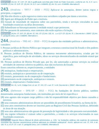 RESPOSTA (A) Art. 37, § 8º, CF. (B) A qualificação será feita pelo Chefe do Poder Executivo, conforme art. 51, § 1º, Lei n.
9.649/98. (C) Art. 37, § 8º, CF. (D) Art. 24, § 1º, Lei n. 8.666/93. (E) Art. 51, Lei n. 9.649/98. Alternativa D.
243. (Analista – TRT-7 – 2009 – FCC) Aplica-se às autarquias, dentre outras regras e
princípios, o seguinte:
(A) Não têm direito a ação regressiva contra seus servidores culpados por danos a terceiros.
(B) Agem por delegação do Poder que a instituiu.
(C) Gozam de imunidade de impostos sobre seu patrimônio, renda e serviços vinculados às suas
finalidades essenciais ou delas decorrentes.
(D) Subordinam-se hierarquicamente à entidade estatal a que pertencem.
(E) Por gozarem de autonomia, seus contratos não estão sujeitos a licitação.
RESPOSTA (A) Art. 37, § 6º, CF. (B) Art. 37, XIX, CF. (C) Art. 150, VI, a, e § 2º, CF. (D) Art. 5º, I, Decreto-lei n. 200/67. (E) Art.
1º, parágrafo único, Lei n. 8.666/93. Alternativa C.
244.(Analista – TRE-AC – 2010 – FCC) A respeito das entidades políticas e administrativas,
considere:
I. Pessoas jurídicas de Direito Público que integram a estrutura constitucional do Estado e têm poderes
políticos e administrativos.
II. Pessoas jurídicas de Direito Público, de natureza meramente administrativa, criadas por lei
específica, para realização de atividades, obras ou serviços descentralizados da entidade estatal que
as criou.
III. Pessoas jurídicas de Direito Privado que, por lei, são autorizadas a prestar serviços ou realizar
atividades de interesse coletivo ou público, mas não exclusivos do Estado.
Esses conceitos referem-se, respectivamente, a entidades
(A) autárquicas, fundacionais e empresariais.
(B) estatais, autárquicas e paraestatais ou de cooperação.
(C) estatais, paraestatais ou de cooperação e fundacionais.
(D) paraestatais ou de cooperação, autárquicas e estatais.
(E) estatais, empresariais e fundacionais.
RESPOSTA Art. 41, I a IV, Código Civil, c/c art. 37, XIX, CF, e art. 5º, I a III, Decreto-lei n. 200/67. Alternativa B.
245. (Defensor – DPE-SP – 2012 – FCC) As fundações de direito público, também
denominadas autarquias fundacionais, são instituídas por meio de lei específica e
(A) seus agentes não ocupam cargo público e não há responsabilidade objetiva por danos causados a
terceiros.
(B) seus contratos administrativos devem ser precedidos de procedimento licitatório, na forma da lei.
(C) seus atos constitutivos devem ser inscritos junto ao Registro Civil das Pessoas Jurídicas, definindo
as áreas de sua atuação.
(D) seus atos administrativos não gozam de presunção de legitimidade e não possuem executoriedade.
(E) seu regime tributário é comum sobre o patrimônio, a renda e os serviços relacionados às suas
finalidades essenciais.
RESPOSTA Segundo Mazza (Manual de direito administrativo, p. 133), “as fundações públicas são espécies de autarquias
revestidas das mesmas características jurídicas aplicáveis às entidades autárquicas”. Assim, aplicam-se o art. 37, XIX, e art.
150, VI, a, e § 2º, CF, e art. 1º, parágrafo único, Lei n. 8.666/93. Alternativa B.
 
