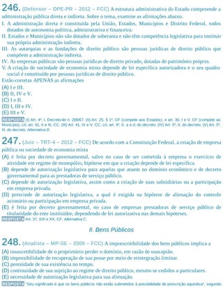 246.(Defensor – DPE-PR – 2012 – FCC) A estrutura administrativa do Estado compreende a
administração pública direta e indireta. Sobre o tema, examine as afirmações abaixo.
I. A administração direta é constituída pela União, Estados, Municípios e Distrito Federal, todos
dotados de autonomia política, administrativa e financeira.
II. Estados e Municípios não são dotados de soberania e não têm competência legislativa para instituir
sua própria administração indireta.
III. As autarquias e as fundações de direito público são pessoas jurídicas de direito público que
compõem a administração indireta.
IV. As empresas públicas são pessoas jurídicas de direito privado, dotadas de patrimônio próprio.
V. A criação de sociedade de economia mista depende de lei específica autorizadora e o seu quadro
social é constituído por pessoas jurídicas de direito público.
Estão corretas APENAS as afirmações
(A) I e III.
(B) II, IV e V.
(C) I e II.
(D) I, III e IV.
(E) III e V.
RESPOSTA (I) Art. 4º, I, Decreto-lei n. 200/67. (II) Art. 25, § 1º, CF (compete aos Estados), e art. 30, I e V, CF (compete ao
Município), c/c art. 41, II e III, CC. (III) Art. 41, IV e V, CC, c/c art. 4º, II, a e d, do decreto. (IV) Art. 5º, II, do decreto. (V) Art. 5º,
III, do decreto. Alternativa D.
247.(Juiz – TRT-4 – 2012 – FCC) De acordo com a Constituição Federal, a criação de empresa
pública ou sociedade de economia mista
(A) é feita por decreto governamental, salvo no caso de ser cometida à empresa o exercício de
atividade em regime de monopólio, hipótese em que a criação depende de lei específica.
(B) depende de autorização legislativa para aquelas que atuem no domínio econômico e de decreto
governamental para as prestadoras de serviço público.
(C) depende de autorização legislativa, assim como a criação de suas subsidiárias ou a participação
em empresa privada.
(D) prescinde de autorização legislativa, a qual é exigida na hipótese de alienação do controle
acionário ou participação em empresa privada.
(E) é feita por decreto governamental, no caso de empresas prestadoras de serviço público de
titularidade do ente instituidor, dependendo de lei autorizativa nas demais hipóteses.
RESPOSTA Art. 37, XIX e XX, CF. Alternativa C.
II. Bens Públicos
248.(Analista – MP-SE – 2009 – FCC) A imprescritibilidade dos bens públicos implica a
(A) insuscetibilidade de o proprietário perder o domínio, em razão de usucapião.
(B) impossibilidade de recuperação de sua posse por meio de reintegração liminar.
(C) perenidade de sua existência no tempo.
(D) continuidade de sua sujeição ao regime de direito público, mesmo se cedidos a particulares.
(E) necessidade de autorização legislativa para sua alienação.
RESPOSTA “Seu significado é que os bens públicos não estão submetidos à possibilidade de prescrição aquisitiva”, segundo
 