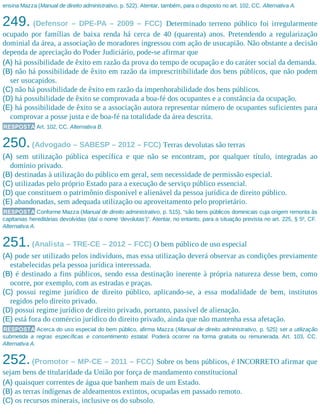 ensina Mazza (Manual de direito administrativo, p. 522). Atentar, também, para o disposto no art. 102, CC. Alternativa A.
249. (Defensor – DPE-PA – 2009 – FCC) Determinado terreno público foi irregularmente
ocupado por famílias de baixa renda há cerca de 40 (quarenta) anos. Pretendendo a regularização
dominial da área, a associação de moradores ingressou com ação de usucapião. Não obstante a decisão
dependa de apreciação do Poder Judiciário, pode-se afirmar que
(A) há possibilidade de êxito em razão da prova do tempo de ocupação e do caráter social da demanda.
(B) não há possibilidade de êxito em razão da imprescritibilidade dos bens públicos, que não podem
ser usucapidos.
(C) não há possibilidade de êxito em razão da impenhorabilidade dos bens públicos.
(D) há possibilidade de êxito se comprovada a boa-fé dos ocupantes e a constância da ocupação.
(E) há possibilidade de êxito se a associação autora representar número de ocupantes suficientes para
comprovar a posse justa e de boa-fé na totalidade da área descrita.
RESPOSTA Art. 102, CC. Alternativa B.
250.(Advogado – SABESP – 2012 – FCC) Terras devolutas são terras
(A) sem utilização pública específica e que não se encontram, por qualquer título, integradas ao
domínio privado.
(B) destinadas à utilização do público em geral, sem necessidade de permissão especial.
(C) utilizadas pelo próprio Estado para a execução de serviço público essencial.
(D) que constituem o patrimônio disponível e alienável da pessoa jurídica de direito público.
(E) abandonadas, sem adequada utilização ou aproveitamento pelo proprietário.
RESPOSTA Conforme Mazza (Manual de direito administrativo, p. 515), “são bens públicos dominicais cuja origem remonta às
capitanias hereditárias devolvidas (daí o nome ‘devolutas’)”. Atentar, no entanto, para a situação prevista no art. 225, § 5º, CF.
Alternativa A.
251.(Analista – TRE-CE – 2012 – FCC) O bem público de uso especial
(A) pode ser utilizado pelos indivíduos, mas essa utilização deverá observar as condições previamente
estabelecidas pela pessoa jurídica interessada.
(B) é destinado a fins públicos, sendo essa destinação inerente à própria natureza desse bem, como
ocorre, por exemplo, com as estradas e praças.
(C) possui regime jurídico de direito público, aplicando-se, a essa modalidade de bem, institutos
regidos pelo direito privado.
(D) possui regime jurídico de direito privado, portanto, passível de alienação.
(E) está fora do comércio jurídico do direito privado, ainda que não mantenha essa afetação.
RESPOSTA Acerca do uso especial do bem público, afirma Mazza (Manual de direito administrativo, p. 525) ser a utilização
submetida a regras específicas e consentimento estatal. Poderá ocorrer na forma gratuita ou remunerada. Art. 103, CC.
Alternativa A.
252.(Promotor – MP-CE – 2011 – FCC) Sobre os bens públicos, é INCORRETO afirmar que
sejam bens de titularidade da União por força de mandamento constitucional
(A) quaisquer correntes de água que banhem mais de um Estado.
(B) as terras indígenas de aldeamentos extintos, ocupadas em passado remoto.
(C) os recursos minerais, inclusive os do subsolo.
 