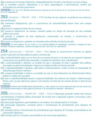 (D) os potenciais de energia hidráulica, independentemente de onde se localizem os cursos d’água.
(E) as cavidades naturais subterrâneas e os sítios arqueológicos e pré-históricos, mesmo que
localizados em terrenos particulares.
RESPOSTA (A) Art. 20, III, CF. (B) Não resta prevista no corpo do art. 20, CF. (C) Art. 20, IX, CF. (D) Art. 20, VIII, CF. (E) Art.
20, X, CF. Alternativa B.
253. (Analista – TRE-PE – 2011 – FCC) Os bens de uso especial, se perderem essa natureza,
pela desafetação,
(A) continuam indisponíveis, pois a característica da inalienabilidade desses bens será sempre
absoluta.
(B) passam à categoria de bens de uso comum.
(C) tornam-se disponíveis, no entanto, somente podem ser objeto de alienação de uma entidade
pública para outra.
(D) passam à categoria de bens dominicais, conservando, no entanto, a característica da
inalienabilidade.
(E) tornam-se disponíveis, podendo ser alienados pelos métodos de direito privado.
RESPOSTA Os bens públicos de uso comum e uso especial poderão ser desafetados, passando à categoria de bens
dominiais, tornando-se alienáveis, conforme insculpido nos arts. 100 e 101, CC. Alternativa E.
254. (Procurador – TCE-RO – 2010 – FCC) Dentre as características inerentes ao regime
jurídico aplicável aos bens públicos pode-se afirmar que
(A) a inalienabilidade aplica-se aos bens de uso comum do povo e aos bens de uso especial enquanto
conservarem essa qualificação, passando a condição de alienáveis com a desafetação.
(B) a inalienabilidade é absoluta, na medida em que a alienação de todo e qualquer bem público
pressupõe sua prévia desafetação e ingresso no regime jurídico de direito privado.
(C) a impenhorabilidade é absoluta, aplicando-se indistintamente a todos os bens de titularidade da
Administração Direta e Indireta.
(D) a imprescritibilidade é relativa, na medida em que os bens dominicais da Administração Direta
podem ser objeto de usucapião.
(E) tanto a impenhorabilidade quanto a imprescritibilidade são relativas em relação a Administração
Direta, uma vez que aplicáveis apenas e tão somente aos bens de uso comum do povo e bens de uso
especial.
RESPOSTA Conforme ensina Maffini (Direito administrativo, p. 186), “podem ser os bens inalienáveis (bens de uso comum e de
uso especial) transformados em bens públicos dominicais e, de consequência, alienados”. Alternativa A.
255. (Procurador – SAMPA-SP – 2008 – FCC) O Município pretende vender bem imóvel
sem destinação a fundação pública municipal. De acordo com a legislação vigente, é necessário, sob o
aspecto formal, haver
(A) autorização legislativa, prescindindo-se, no entanto, de avaliação prévia e licitação.
(B) autorização legislativa, avaliação prévia e formalização de procedimento para dispensa de
licitação.
(C) avaliação prévia e formalização de procedimento para dispensa de licitação, prescindindo-se de
autorização legislativa.
(D) avaliação prévia e licitação, prescindindo-se de autorização legislativa.
 