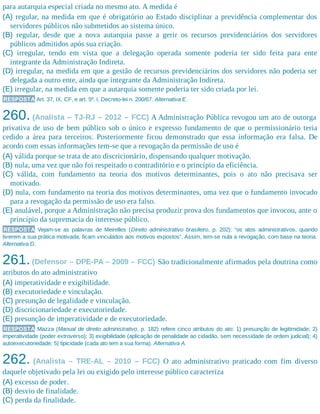 para autarquia especial criada no mesmo ato. A medida é
(A) regular, na medida em que é obrigatório ao Estado disciplinar a previdência complementar dos
servidores públicos não submetidos ao sistema único.
(B) regular, desde que a nova autarquia passe a gerir os recursos previdenciários dos servidores
públicos admitidos após sua criação.
(C) irregular, tendo em vista que a delegação operada somente poderia ter sido feita para ente
integrante da Administração Indireta.
(D) irregular, na medida em que a gestão de recursos previdenciários dos servidores não poderia ser
delegada a outro ente, ainda que integrante da Administração Indireta.
(E) irregular, na medida em que a autarquia somente poderia ter sido criada por lei.
RESPOSTA Art. 37, IX, CF, e art. 5º, I, Decreto-lei n. 200/67. Alternativa E.
260. (Analista – TJ-RJ – 2012 – FCC) A Administração Pública revogou um ato de outorga
privativa de uso de bem público sob o único e expresso fundamento de que o permissionário teria
cedido a área para terceiros. Posteriormente ficou demonstrado que essa informação era falsa. De
acordo com essas informações tem-se que a revogação da permissão de uso é
(A) válida porque se trata de ato discricionário, dispensando qualquer motivação.
(B) nula, uma vez que não foi respeitado o contraditório e o princípio da eficiência.
(C) válida, com fundamento na teoria dos motivos determinantes, pois o ato não precisava ser
motivado.
(D) nula, com fundamento na teoria dos motivos determinantes, uma vez que o fundamento invocado
para a revogação da permissão de uso era falso.
(E) anulável, porque a Administração não precisa produzir prova dos fundamentos que invocou, ante o
princípio da supremacia do interesse público.
RESPOSTA Vejam-se as palavras de Meirelles (Direito administrativo brasileiro, p. 202): “os atos administrativos, quando
tiverem a sua prática motivada, ficam vinculados aos motivos expostos”. Assim, tem-se nula a revogação, com base na teoria.
Alternativa D.
261.(Defensor – DPE-PA – 2009 – FCC) São tradicionalmente afirmados pela doutrina como
atributos do ato administrativo
(A) imperatividade e exigibilidade.
(B) executoriedade e vinculação.
(C) presunção de legalidade e vinculação.
(D) discricionariedade e executoriedade.
(E) presunção de imperatividade e de executoriedade.
RESPOSTA Mazza (Manual de direito administrativo, p. 182) refere cinco atributos do ato: 1) presunção de legitimidade; 2)
imperatividade (poder extroverso); 3) exigibilidade (aplicação de penalidade ao cidadão, sem necessidade de ordem judicial); 4)
autoexecutoriedade; 5) tipicidade (cada ato tem a sua forma). Alternativa A.
262. (Analista – TRE-AL – 2010 – FCC) O ato administrativo praticado com fim diverso
daquele objetivado pela lei ou exigido pelo interesse público caracteriza
(A) excesso de poder.
(B) desvio de finalidade.
(C) perda da finalidade.
 