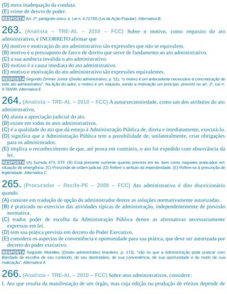 (D) mera inadequação da conduta.
(E) crime de desvio de poder.
RESPOSTA Art. 2º, parágrafo único, e, Lei n. 4.717/65 (Lei da Ação Popular). Alternativa B.
263. (Analista – TRE-AL – 2010 – FCC) Sobre o motivo, como requisito do ato
administrativo, é INCORRETO afirmar que
(A) motivo e motivação do ato administrativo são expressões que não se equivalem.
(B) motivo é o pressuposto de fato e de direito que serve de fundamento ao ato administrativo.
(C) a sua ausência invalida o ato administrativo.
(D) motivo é a causa imediata do ato administrativo.
(E) motivo e motivação do ato administrativo são expressões equivalentes.
RESPOSTA Segundo Zimmer Júnior (Direito administrativo, p. 51), “o motivo é um antecedente necessário à concretização de
todo ato administrativo”. Na lição do autor, o motivo é um requisito, sendo a motivação um princípio, previsto no art. 2º, Lei n.
9.784/99. Alternativa E.
264.(Analista – TRE-AL – 2010 – FCC) A autoexecutoriedade, como um dos atributos do ato
administrativo,
(A) afasta a apreciação judicial do ato.
(B) existe em todos os atos administrativos.
(C) é a qualidade do ato que dá ensejo à Administração Pública de, direta e imediatamente, executá-lo.
(D) significa que a Administração Pública tem a possibilidade de, unilateralmente, criar obrigações
para os administrados.
(E) implica o reconhecimento de que, até prova em contrário, o ato foi expedido com observância da
lei.
RESPOSTA (A) Súmula 473, STF. (B) Está presente somente quando previsto em lei, bem como naqueles praticados em
situação de emergência. (C) Prescinde de ordem judicial. (D) Refere o atributo da imperatividade. (E) Refere-se à presunção de
legitimidade. Alternativa C.
265. (Procurador – Recife-PE – 2008 – FCC) Ato administrativo é dito discricionário
quando
(A) consiste em tradução de opção do administrador dentre as soluções normativamente autorizadas.
(B) é praticado no exercício das atividades típicas de administração, independentemente de previsão
normativa.
(C) traduz poder de escolha da Administração Pública dentre as alternativas necessariamente
expressas em lei.
(D) tem sua prática prevista em decreto do Poder Executivo.
(E) considera os aspectos de conveniência e oportunidade para sua prática, que deve ser autorizada por
decreto do poder executivo.
RESPOSTA Segundo Meirelles (Direito administrativo brasileiro, p. 173), “são os que a Administração pode praticar com
liberdade de escolha de seu conteúdo, de seu destinatário, de sua conveniência, de sua oportunidade e do modo de sua
realização”. Alternativa A.
266.(Analista – TRE-AL – 2010 – FCC) Sobre atos administrativos, considere:
I. Ato que resulta da manifestação de um órgão, mas cuja edição ou produção de efeitos depende de
 