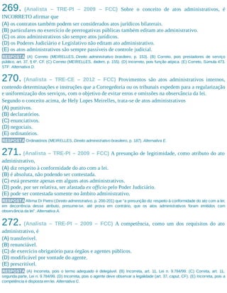 269. (Analista – TRE-PI – 2009 – FCC) Sobre o conceito de atos administrativos, é
INCORRETO afirmar que
(A) os contratos também podem ser considerados atos jurídicos bilaterais.
(B) particulares no exercício de prerrogativas públicas também editam ato administrativo.
(C) os atos administrativos são sempre atos jurídicos.
(D) os Poderes Judiciário e Legislativo não editam ato administrativo.
(E) os atos administrativos são sempre passíveis de controle judicial.
RESPOSTA (A) Correto (MEIRELLES, Direito administrativo brasileiro, p. 153). (B) Correto, pois prestadores de serviço
público, art. 37, § 6º, CF. (C) Correto (MEIRELLES, ibidem, p. 155). (D) Incorreto, pois função atípica. (E) Correto, Súmula 473,
STF. Alternativa D.
270. (Analista – TRE-CE – 2012 – FCC) Provimentos são atos administrativos internos,
contendo determinações e instruções que a Corregedoria ou os tribunais expedem para a regularização
e uniformização dos serviços, com o objetivo de evitar erros e omissões na observância da lei.
Segundo o conceito acima, de Hely Lopes Meirelles, trata-se de atos administrativos
(A) punitivos.
(B) declaratórios.
(C) enunciativos.
(D) negociais.
(E) ordinatórios.
RESPOSTA Ordinatórios (MEIRELLES, Direito administrativo brasileiro, p. 187). Alternativa E.
271. (Analista – TRE-PI – 2009 – FCC) A presunção de legitimidade, como atributo do ato
administrativo,
(A) diz respeito à conformidade do ato com a lei.
(B) é absoluta, não podendo ser contestada.
(C) está presente apenas em alguns atos administrativos.
(D) pode, por ser relativa, ser afastada ex officio pelo Poder Judiciário.
(E) pode ser contestada somente no âmbito administrativo.
RESPOSTA Afirma Di Pietro (Direito administrativo, p. 200-201) que “a presunção diz respeito à conformidade do ato com a lei;
em decorrência desse atributo, presume-se, até prova em contrário, que os atos administrativos foram emitidos com
observância da lei”. Alternativa A.
272. (Analista – TRE-PI – 2009 – FCC) A competência, como um dos requisitos do ato
administrativo, é
(A) transferível.
(B) renunciável.
(C) de exercício obrigatório para órgãos e agentes públicos.
(D) modificável por vontade do agente.
(E) prescritível.
RESPOSTA (A) Incorreta, pois o termo adequado é delegável. (B) Incorreta, art. 11, Lei n. 9.784/99. (C) Correta, art. 11,
segunda parte, Lei n. 9.784/99. (D) Incorreta, pois o agente deve observar a legalidade (art. 37, caput, CF). (E) Incorreta, pois a
competência é disposta em lei. Alternativa C.
 