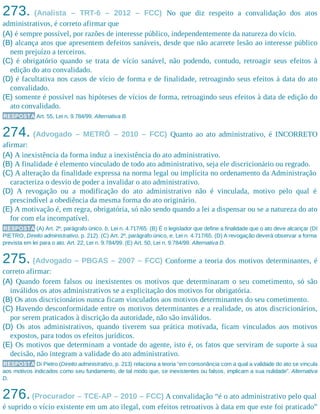 273. (Analista – TRT-6 – 2012 – FCC) No que diz respeito a convalidação dos atos
administrativos, é correto afirmar que
(A) é sempre possível, por razões de interesse público, independentemente da natureza do vício.
(B) alcança atos que apresentem defeitos sanáveis, desde que não acarrete lesão ao interesse público
nem prejuízo a terceiros.
(C) é obrigatório quando se trata de vício sanável, não podendo, contudo, retroagir seus efeitos à
edição do ato convalidado.
(D) é facultativa nos casos de vício de forma e de finalidade, retroagindo seus efeitos à data do ato
convalidado.
(E) somente é possível nas hipóteses de vícios de forma, retroagindo seus efeitos à data de edição do
ato convalidado.
RESPOSTA Art. 55, Lei n. 9.784/99. Alternativa B.
274. (Advogado – METRÔ – 2010 – FCC) Quanto ao ato administrativo, é INCORRETO
afirmar:
(A) A inexistência da forma induz a inexistência do ato administrativo.
(B) A finalidade é elemento vinculado de todo ato administrativo, seja ele discricionário ou regrado.
(C) A alteração da finalidade expressa na norma legal ou implícita no ordenamento da Administração
caracteriza o desvio de poder a invalidar o ato administrativo.​
(D) A revogação ou a modificação do ato administrativo não é vinculada, motivo pelo qual é
prescindível a obediência da mesma forma do ato originário.
(E) A motivação é, em regra, obrigatória, só não sendo quando a lei a dispensar ou se a natureza do ato
for com ela incompatível.
RESPOSTA (A) Art. 2º, parágrafo único, b, Lei n. 4.717/65. (B) É o legislador que define a finalidade que o ato deve alcançar (DI
PIETRO, Direito administrativo, p. 212). (C) Art. 2º, parágrafo único, e, Lei n. 4.717/65. (D) A revogação deverá observar a forma
prevista em lei para o ato. Art. 22, Lei n. 9.784/99. (E) Art. 50, Lei n. 9.784/99. Alternativa D.
275. (Advogado – PBGAS – 2007 – FCC) Conforme a teoria dos motivos determinantes, é
correto afirmar:
(A) Quando forem falsos ou inexistentes os motivos que determinaram o seu cometimento, só são
inválidos os atos administrativos se a explicitação dos motivos for obrigatória.
(B) Os atos discricionários nunca ficam vinculados aos motivos determinantes do seu cometimento.
(C) Havendo desconformidade entre os motivos determinantes e a realidade, os atos discricionários,
por serem praticados à discrição da autoridade, não são inválidos.
(D) Os atos administrativos, quando tiverem sua prática motivada, ficam vinculados aos motivos
expostos, para todos os efeitos jurídicos.
(E) Os motivos que determinam a vontade do agente, isto é, os fatos que serviram de suporte à sua
decisão, não integram a validade do ato administrativo.
RESPOSTA Di Pietro (Direito administrativo, p. 213) relaciona a teoria “em consonância com a qual a validade do ato se vincula
aos motivos indicados como seu fundamento, de tal modo que, se inexistentes ou falsos, implicam a sua nulidade”. Alternativa
D.
276.(Procurador – TCE-AP – 2010 – FCC) A convalidação “é o ato administrativo pelo qual
é suprido o vício existente em um ato ilegal, com efeitos retroativos à data em que este foi praticado”
 