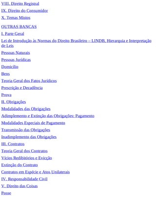 VIII. Direito Registral
IX. Direito do Consumidor
X. Temas Mistos
OUTRAS BANCAS
I. Parte Geral
Lei de Introdução às Normas do Direito Brasileiro – LINDB, Hierarquia e Interpretação
de Leis
Pessoas Naturais
Pessoas Jurídicas
Domicílio
Bens
Teoria Geral dos Fatos Jurídicos
Prescrição e Decadência
Prova
II. Obrigações
Modalidades das Obrigações
Adimplemento e Extinção das Obrigações: Pagamento
Modalidades Especiais de Pagamento
Transmissão das Obrigações
Inadimplemento das Obrigações
III. Contratos
Teoria Geral dos Contratos
Vícios Redibitórios e Evicção
Extinção do Contrato
Contratos em Espécie e Atos Unilaterais
IV. Responsabilidade Civil
V. Direito das Coisas
Posse
 