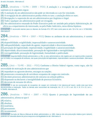de atos vinculados. Alternativa E.
283. (Analista – TJ-PA – 2009 – FCC) A anulação e a revogação do ato administrativo
sujeitam-se às seguintes regras:
(A) A anulação do ato administrativo não pode ser decretada se o ato for vinculado.
(B) A revogação do ato administrativo produz efeito ex tunc; a anulação efeito ex nunc.
(C) Revogação é a supressão de um ato administrativo por ilegítimo e ilegal.
(D) Todo e qualquer ato administrativo pode ser revogado.
(E) Ato administrativo emanado do Poder Executivo pode ser anulado pela própria Administração, de
ofício ou a requerimento do interessado, ou pelo Poder Judiciário, nesta última hipótese.
RESPOSTA É necessário atentar para os ditames da Súmula 473, STF, bem como para os arts. 53 e 54, Lei n. 9.784/1999.
Alternativa E.
284. (Analista – TRF-4 – 2007 – FCC) Dentre os atributos do ato administrativo, é correto
indicar:
(A) disponibilidade; exigibilidade; impessoalidade e autoexecutoriedade.
(B) indisponibilidade; capacidade do agente; imperatividade e discricionariedade.
(C) presunção de legitimidade; imperatividade; exigibilidade e autoexecutoriedade.
(D) objetividade; discricionariedade; presunção de legitimidade e inexigibilidade.
(E) irrevogabilidade; presunção de legitimidade; formalidade e publicidade.
RESPOSTA Segundo Maffini (Direito administrativo, p. 85), os atos administrativos são regidos por um regime jurídico especial,
que se traduz na conjugação de atributos, tais quais presunção de legitimidade, imperatividade e autoexecutoriedade. Alternativa
C.
285. (Juiz – TJ-PE – 2011 – FCC) Conforme o Direito federal vigente, como regra, não há
necessidade de motivação de atos administrativos que
(A) imponham ou agravem deveres, encargos ou sanções.
(B) promovam a exoneração de servidores ocupantes de cargos em comissão.
(C) decidam processos administrativos de concurso ou seleção pública.
(D) dispensem ou declarem a inexigibilidade de processo licitatório.
(E) decorram de reexame de ofício.
RESPOSTA O ato de exoneração de ocupantes de cargos em comissão é de natureza ad nutum, razão esta que torna
desnecessária a motivação. Todos os demais atos necessitam de motivação. Art. 37, V, CF, e art. 50, II, III, IV e VI, Lei n.
9.784/99. Alternativa B.
286. (Analista – TRF-4 – 2007 – FCC) Quanto à presunção de legitimidade do ato
administrativo, afirma-se que é
(A) relativa.
(B) absoluta.
(C) totalitária.
(D) permanente.
(E) incontestável.
RESPOSTA Na lição de Mazza (Manual de direito administrativo, p. 180), trata-se de uma presunção relativa (juris tantum),
podendo ser afastada diante de prova inequívoca da ilegalidade do ato. Alternativa A.
 