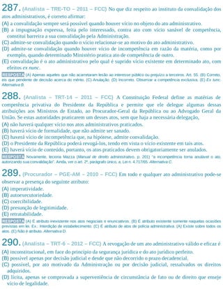 287.(Analista – TRE-TO – 2011 – FCC) No que diz respeito ao instituto da convalidação dos
atos administrativos, é correto afirmar:
(A) a convalidação sempre será possível quando houver vício no objeto do ato administrativo.
(B) a impugnação expressa, feita pelo interessado, contra ato com vício sanável de competência,
constitui barreira a sua convalidação pela Administração.
(C) admite-se convalidação quando o vício relacionar-se ao motivo do ato administrativo.
(D) admite-se convalidação quando houver vício de incompetência em razão da matéria, como por
exemplo, quando determinado Ministério pratica ato de competência de outro.
(E) convalidação é o ato administrativo pelo qual é suprido vício existente em determinado ato, com
efeitos ex nunc.
RESPOSTA (A) Apenas aqueles que não acarretaram lesão ao interesse público ou prejuízo a terceiros. Art. 55. (B) Correto,
eis que pendente de decisão acerca do mérito. (C) Anulação. (D) Incorreto. Observar a competência exclusiva. (E) Ex tunc.
Alternativa B.
288. (Analista – TRT-14 – 2011 – FCC) A Constituição Federal define as matérias de
competência privativa do Presidente da República e permite que ele delegue algumas dessas
atribuições aos Ministros de Estado, ao Procurador-Geral da República ou ao Advogado Geral da
União. Se estas autoridades praticarem um desses atos, sem que haja a necessária delegação,
(A) não haverá qualquer vício nos atos administrativos praticados.
(B) haverá vício de formalidade, que não admite ser sanado.
(C) haverá vício de incompetência que, na hipótese, admite convalidação.
(D) o Presidente da República poderá revogá-los, tendo em vista o vício existente em tais atos.
(E) haverá vício de conteúdo, portanto, os atos praticados devem obrigatoriamente ser anulados.
RESPOSTA Novamente, leciona Mazza (Manual de direito administrativo, p. 201) “a incompetência torna anulável o ato,
autorizando sua convalidação”. Ainda, ver o art. 2º, parágrafo único, a, Lei n. 4.717/65. Alternativa C.
289. (Procurador – PGE-AM – 2010 – FCC) Em todo e qualquer ato administrativo pode-se
observar a presença do seguinte atributo:
(A) imperatividade.
(B) autoexecutoriedade.
(C) coercibilidade.
(D) presunção de legitimidade.
(E) retratabilidade.
RESPOSTA (A) É atributo inexistente nos atos negociais e enunciativos. (B) É atributo existente somente naquelas ocasiões
previstas em lei. Ex.: Interdição de estabelecimento. (C) É atributo de atos de polícia administrativa. (A) Existe sobre todos os
atos. (E) Não é atributo. Alternativa D.
290.(Analista – TRT-6 – 2012 – FCC) A revogação de um ato administrativo válido e eficaz é
(A) inconstitucional, em face do princípio da segurança jurídica e do ato jurídico perfeito.
(B) possível apenas por decisão judicial e desde que não decorrido o prazo decadencial.
(C) possível, por ato motivado da Administração ou por decisão judicial, ressalvados os direitos
adquiridos.
(D) lícita, apenas se comprovada a superveniência de circunstância de fato ou de direito que enseje
vício de legalidade.
 