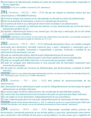(E) prerrogativa da Administração, fundada em razões de conveniência e oportunidade, respeitados os
direitos adquiridos.
RESPOSTA Art. 53, Lei n. 9.784/99, e Súmula 473, STF. Alternativa E.
291. (Analista – TRT-22 – 2010 – FCC) No que diz respeito ao elemento motivo dos atos
administrativos, é INCORRETO afirmar:
(A) O motivo sempre está expresso na lei, não podendo ser deixado ao critério do administrador.
(B) No ato de punição do funcionário, o motivo é a infração que ele praticou.
(C) A ausência de motivo ou a indicação de motivo falso invalidam o ato administrativo.
(D) Motivação é a exposição ou indicação dos motivos, ou seja, demonstração por escrito dos fatos e
fundamentos jurídicos do ato.
(E) Quando a Administração motiva o ato, mesmo que a lei não exija a motivação, ele só será válido
se os motivos forem verdadeiros.
RESPOSTA A alternativa A está incorreta, eis que existem atos administrativos que não terão a sua motivação vinculada em
lei. Ex.: Nomeação e exoneração de cargos em comissão. Art. 37, V, CF.
292. (Analista – TRT-8 – 2010 – FCC) Utilizando documentos falsos, um cidadão consegue
autorização para desenvolver atividade comercial para a qual é obrigatória a autorização para o
exercício de sua atividade. Constatada a irregularidade e, portanto, verificada a nulidade do ato
administrativo de autorização, esse ato
(A) pode ser anulado pela própria Administração independentemente de provocação.
(B) não pode ser anulado pela Administração se não houver pedido de terceiros prejudicados.
(C) pode ser revogado pelo Poder Judiciário se for provocado por qualquer cidadão.
(D) pode ser revogado pela Administração se ficar provado dolo do funcionário responsável pela
concessão da autorização.
(E) não pode ser anulado por iniciativa da Administração, que deverá pleitear a anulação no Poder
Judiciário.
RESPOSTA Poderá vir a ser anulado pela própria Administração, de ofício, com base em seu Poder de Autotutela (Súmula 473,
STF), observados os arts. 53 e 54, Lei n. 9.784/99. Alternativa A.
293. (Analista – TST – 2012 – FCC) Pelo atributo de autoexecutoriedade do ato
administrativo,
(A) o destinatário do ato administrativo pode executá-lo, independentemente da intervenção do agente
administrativo ou do Poder Judiciário.
(B) as normas legais de Direito administrativo são consideradas de aplicabilidade imediata.
(C) o mérito dos atos administrativos discricionários não pode ser apreciado pelo Poder Judiciário.
(D) o ato impõe-se ao seu destinatário, independentemente de sua concordância.
(E) cabe à Administração pô-lo em execução, independentemente de intervenção do Poder Judiciário.
RESPOSTA Segundo Nohara (Direito administrativo, p. 178), “é o atributo de acordo com o qual a Administração Pública pode
executar suas decisões, com coerção, sem ter de submetê-las previamente ao Poder Judiciário”. Alternativa E.
294. (Analista – TRT-5 – 2012 – FCC) Determinada autoridade pública praticou ato
discricionário, concedendo permissão de uso de bem público a particular, apresentando como motivo
para a permissão a não utilidade do bem para o serviço público e os altos custos para a vigilância do
 
