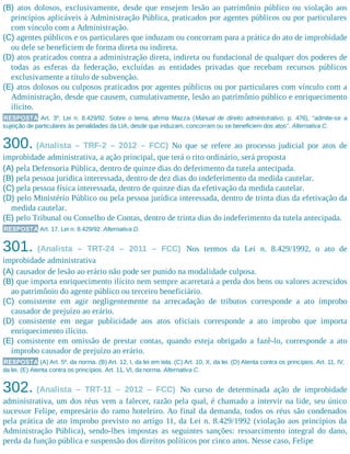(B) atos dolosos, exclusivamente, desde que ensejem lesão ao patrimônio público ou violação aos
princípios aplicáveis à Administração Pública, praticados por agentes públicos ou por particulares
com vínculo com a Administração.
(C) agentes públicos e os particulares que induzam ou concorram para a prática do ato de improbidade
ou dele se beneficiem de forma direta ou indireta.
(D) atos praticados contra a administração direta, indireta ou fundacional de qualquer dos poderes de
todas as esferas da federação, excluídas as entidades privadas que recebam recursos públicos
exclusivamente a título de subvenção.
(E) atos dolosos ou culposos praticados por agentes públicos ou por particulares com vínculo com a
Administração, desde que causem, cumulativamente, lesão ao patrimônio público e enriquecimento
ilícito.
RESPOSTA Art. 3º, Lei n. 8.429/92. Sobre o tema, afirma Mazza (Manual de direito administrativo, p. 476), “admite-se a
sujeição de particulares às penalidades da LIA, desde que induzam, concorram ou se beneficiem dos atos”. Alternativa C.
300. (Analista – TRF-2 – 2012 – FCC) No que se refere ao processo judicial por atos de
improbidade administrativa, a ação principal, que terá o rito ordinário, será proposta
(A) pela Defensoria Pública, dentro de quinze dias do deferimento da tutela antecipada.
(B) pela pessoa jurídica interessada, dentro de dez dias do indeferimento da medida cautelar.
(C) pela pessoa física interessada, dentro de quinze dias da efetivação da medida cautelar.
(D) pelo Ministério Público ou pela pessoa jurídica interessada, dentro de trinta dias da efetivação da
medida cautelar.
(E) pelo Tribunal ou Conselho de Contas, dentro de trinta dias do indeferimento da tutela antecipada.
RESPOSTA Art. 17, Lei n. 8.429/92. Alternativa D.
301. (Analista – TRT-24 – 2011 – FCC) Nos termos da Lei n. 8.429/1992, o ato de
improbidade administrativa
(A) causador de lesão ao erário não pode ser punido na modalidade culposa.
(B) que importa enriquecimento ilícito nem sempre acarretará a perda dos bens ou valores acrescidos
ao patrimônio do agente público ou terceiro beneficiário.
(C) consistente em agir negligentemente na arrecadação de tributos corresponde a ato ímprobo
causador de prejuízo ao erário.
(D) consistente em negar publicidade aos atos oficiais corresponde a ato ímprobo que importa
enriquecimento ilícito.
(E) consistente em omissão de prestar contas, quando esteja obrigado a fazê-lo, corresponde a ato
ímprobo causador de prejuízo ao erário.
RESPOSTA (A) Art. 5º, da norma. (B) Art. 12, I, da lei em tela. (C) Art. 10, X, da lei. (D) Atenta contra os princípios. Art. 11, IV,
da lei. (E) Atenta contra os princípios. Art. 11, VI, da norma. Alternativa C.
302. (Analista – TRT-11 – 2012 – FCC) No curso de determinada ação de improbidade
administrativa, um dos réus vem a falecer, razão pela qual, é chamado a intervir na lide, seu único
sucessor Felipe, empresário do ramo hoteleiro. Ao final da demanda, todos os réus são condenados
pela prática de ato ímprobo previsto no artigo 11, da Lei n. 8.429/1992 (violação aos princípios da
Administração Pública), sendo-lhes impostas as seguintes sanções: ressarcimento integral do dano,
perda da função pública e suspensão dos direitos políticos por cinco anos. Nesse caso, Felipe
 