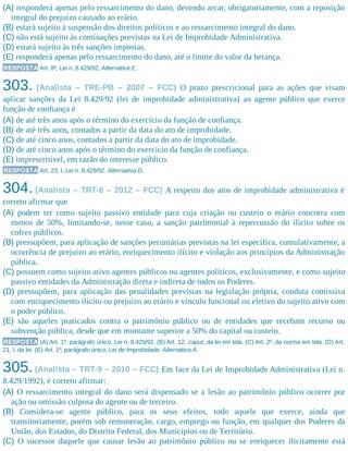 (A) responderá apenas pelo ressarcimento do dano, devendo arcar, obrigatoriamente, com a reposição
integral do prejuízo causado ao erário.
(B) estará sujeito à suspensão dos direitos políticos e ao ressarcimento integral do dano.
(C) não está sujeito às cominações previstas na Lei de Improbidade Administrativa.
(D) estará sujeito às três sanções impostas.
(E) responderá apenas pelo ressarcimento do dano, até o limite do valor da herança.
RESPOSTA Art. 8º, Lei n. 8.429/92. Alternativa E.
303. (Analista – TRE-PB – 2007 – FCC) O prazo prescricional para as ações que visam
aplicar sanções da Lei 8.429/92 (lei de improbidade administrativa) ao agente público que exerce
função de confiança é
(A) de até três anos após o término do exercício da função de confiança.
(B) de até três anos, contados a partir da data do ato de improbidade.
(C) de até cinco anos, contados a partir da data do ato de improbidade.
(D) de até cinco anos após o término do exercício da função de confiança.
(E) imprescritível, em razão do interesse público.
RESPOSTA Art. 23, I, Lei n. 8.429/92. Alternativa D.
304. (Analista – TRT-6 – 2012 – FCC) A respeito dos atos de improbidade administrativa é
correto afirmar que
(A) podem ter como sujeito passivo entidade para cuja criação ou custeio o erário concorra com
menos de 50%, limitando-se, nesse caso, a sanção patrimonial à repercussão do ilícito sobre os
cofres públicos.
(B) pressupõem, para aplicação de sanções pecuniárias previstas na lei específica, cumulativamente, a
ocorrência de prejuízo ao erário, enriquecimento ilícito e violação aos princípios da Administração
pública.
(C) possuem como sujeito ativo agentes públicos ou agentes políticos, exclusivamente, e como sujeito
passivo entidades da Administração direta e indireta de todos os Poderes.
(D) pressupõem, para aplicação das penalidades previstas na legislação própria, conduta comissiva
com enriquecimento ilícito ou prejuízo ao erário e vínculo funcional ou eletivo do sujeito ativo com
o poder público.
(E) são aqueles praticados contra o patrimônio público ou de entidades que recebam recurso ou
subvenção pública, desde que em montante superior a 50% do capital ou custeio.
RESPOSTA (A) Art. 1º, parágrafo único, Lei n. 8.429/92. (B) Art. 12, caput, da lei em tela. (C) Art. 2º, da norma em tela. (D) Art.
21, I, da lei. (E) Art. 1º, parágrafo único, Lei de Improbidade. Alternativa A.
305.(Analista – TRT-9 – 2010 – FCC) Em face da Lei de Improbidade Administrativa (Lei n.
8.429/1992), é correto afirmar:
(A) O ressarcimento integral do dano será dispensado se a lesão ao patrimônio público ocorrer por
ação ou omissão culposa do agente ou de terceiro.
(B) Considera-se agente público, para os seus efeitos, todo aquele que exerce, ainda que
transitoriamente, porém sob remuneração, cargo, emprego ou função, em qualquer dos Poderes da
União, dos Estados, do Distrito Federal, dos Municípios ou de Território.
(C) O sucessor daquele que causar lesão ao patrimônio público ou se enriquecer ilicitamente está
 