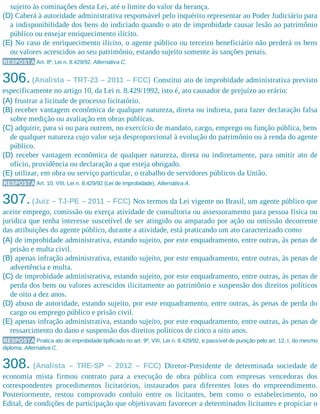 sujeito às cominações desta Lei, até o limite do valor da herança.
(D) Caberá à autoridade administrativa responsável pelo inquérito representar ao Poder Judiciário para
a indisponibilidade dos bens do indiciado quando o ato de improbidade causar lesão ao patrimônio
público ou ensejar enriquecimento ilícito.
(E) No caso de enriquecimento ilícito, o agente público ou terceiro beneficiário não perderá os bens
ou valores acrescidos ao seu patrimônio, estando sujeito somente às sanções penais.
RESPOSTA Art. 8º, Lei n. 8.429/92. Alternativa C.
306.(Analista – TRT-23 – 2011 – FCC) Constitui ato de improbidade administrativa previsto
especificamente no artigo 10, da Lei n. 8.429/1992, isto é, ato causador de prejuízo ao erário:
(A) frustrar a licitude de processo licitatório.
(B) receber vantagem econômica de qualquer natureza, direta ou indireta, para fazer declaração falsa
sobre medição ou avaliação em obras públicas.
(C) adquirir, para si ou para outrem, no exercício de mandato, cargo, emprego ou função pública, bens
de qualquer natureza cujo valor seja desproporcional à evolução do patrimônio ou à renda do agente
público.
(D) receber vantagem econômica de qualquer natureza, direta ou indiretamente, para omitir ato de
ofício, providência ou declaração a que esteja obrigado.
(E) utilizar, em obra ou serviço particular, o trabalho de servidores públicos da União.
RESPOSTA Art. 10, VIII, Lei n. 8.429/92 (Lei de Improbidade). Alternativa A.
307.(Juiz – TJ-PE – 2011 – FCC) Nos termos da Lei vigente no Brasil, um agente público que
aceite emprego, comissão ou exerça atividade de consultoria ou assessoramento para pessoa física ou
jurídica que tenha interesse suscetível de ser atingido ou amparado por ação ou omissão decorrente
das atribuições do agente público, durante a atividade, está praticando um ato caracterizado como
(A) de improbidade administrativa, estando sujeito, por este enquadramento, entre outras, às penas de
prisão e multa civil.
(B) apenas infração administrativa, estando sujeito, por este enquadramento, entre outras, às penas de
advertência e multa.
(C) de improbidade administrativa, estando sujeito, por este enquadramento, entre outras, às penas de
perda dos bens ou valores acrescidos ilicitamente ao patrimônio e suspensão dos direitos políticos
de oito a dez anos.
(D) abuso de autoridade, estando sujeito, por este enquadramento, entre outras, às penas de perda do
cargo ou emprego público e prisão civil.
(E) apenas infração administrativa, estando sujeito, por este enquadramento, entre outras, às penas de
ressarcimento do dano e suspensão dos direitos políticos de cinco a oito anos.
RESPOSTA Pratica ato de improbidade tipificado no art. 9º, VIII, Lei n. 8.429/92, e passível de punição pelo art. 12, I, do mesmo
diploma. Alternativa C.
308. (Analista – TRE-SP – 2012 – FCC) Diretor-Presidente de determinada sociedade de
economia mista firmou contrato para a execução de obra pública com empresas vencedoras dos
correspondentes procedimentos licitatórios, instaurados para diferentes lotes do empreendimento.
Posteriormente, restou comprovado conluio entre os licitantes, bem como o estabelecimento, no
Edital, de condições de participação que objetivavam favorecer a determinados licitantes e propiciar o
 