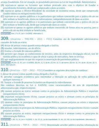 arranjo fraudulento. Em tal situação, às penalidades previstas na Lei de Improbidade Administrativa
(A) sujeitam-se apenas os licitantes que tenham praticado atos com o objetivo de fraudar o
procedimento licitatório, desde que comprovado o dano ao erário.
(B) sujeita-se apenas o Diretor-Presidente da sociedade de economia mista, desde que comprovada
conduta dolosa ou enriquecimento ilícito.
(C) sujeitam-se os agentes públicos e os particulares que tenham concorrido para a prática do ato ou
dele tenham se beneficiado, direta ou indiretamente, independentemente de dano ao erário.
(D) sujeitam-se os agentes públicos e os particulares que tenham concorrido para a prática do ato ou
dele tenham se beneficiado, desde que comprovado dano ao erário.
(E) sujeitam-se apenas os agentes públicos que tenham concorrido, de forma ativa ou passiva, para a
prática do ato ou dele tenham se beneficiado.
RESPOSTA Arts. 1º a 3º, Lei n. 8.429/92. Alternativa C.
309. (Analista – TRE-RN – 2011 – FCC) Constitui ato de improbidade administrativa
causador de lesão ao erário:
(A) deixar de prestar contas quando esteja obrigado a fazê-lo.
(B) retardar, indevidamente, ato de ofício.
(C) frustrar a licitude de concurso público.
(D) permitir que chegue ao conhecimento de terceiro, antes da respectiva divulgação oficial, teor de
medida política ou econômica capaz de afetar o preço de mercadoria, bem ou serviço.
(E) agir negligentemente no que diz respeito à conservação do patrimônio público.
RESPOSTA (A) Art. 11, VI, Lei n. 8.429/92. (B) Art. 11, II, da lei. (C) Art. 11, V, da norma. (D) Art. 11, VII, da lei. (E) Art. 10, X,
da lei. Alternativa E.
310.(Analista – TST – 2012 – FCC) Considere as seguintes descrições de condutas:
I. deixar de prestar contas quando esteja obrigado a fazê-lo;
II. perceber vantagem econômica para intermediar a liberação ou aplicação de verba pública de
qualquer natureza; e
III. frustrar a licitude de processo licitatório ou dispensá-lo indevidamente.
São condutas descritas na Lei n. 8.429/92, como caracterizadoras de atos de improbidade
administrativa que, respectivamente,
(A) causam prejuízo ao erário; atentam contra os princípios da Administração Pública e importam
enriquecimento ilícito.
(B) importam enriquecimento ilícito; causam prejuízo ao erário e atentam contra os princípios da
Administração Pública.
(C) atentam contra os princípios da Administração Pública; causam prejuízo ao erário e importam
enriquecimento ilícito.
(D) atentam contra os princípios da Administração Pública; importam enriquecimento ilícito e causam
prejuízo ao erário.
(E) causam prejuízo ao erário; importam enriquecimento ilícito e atentam contra os princípios da
Administração Pública.
RESPOSTA I. Art. 11, VI, Lei n. 8.429/92. II. Art. 9º, IX, Lei de Improbidade. III. Art. 10, VIII, Lei de Improbidade. Alternativa D.
311. (Analista – TRT-5 – 2012 – FCC) Determinado servidor público revelou informação da
 
