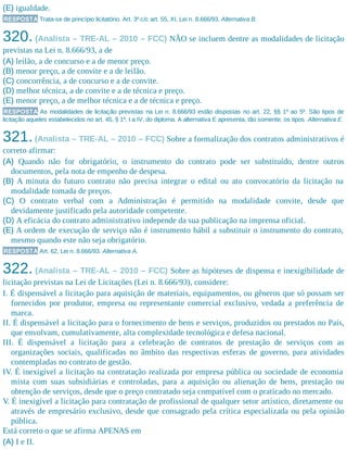 (E) igualdade.
RESPOSTA Trata-se de princípio licitatório. Art. 3º c/c art. 55, XI, Lei n. 8.666/93. Alternativa B.
320. (Analista – TRE-AL – 2010 – FCC) NÃO se incluem dentre as modalidades de licitação
previstas na Lei n. 8.666/93, a de
(A) leilão, a de concurso e a de menor preço.
(B) menor preço, a de convite e a de leilão.
(C) concorrência, a de concurso e a de convite.
(D) melhor técnica, a de convite e a de técnica e preço.
(E) menor preço, a de melhor técnica e a de técnica e preço.
RESPOSTA As modalidades de licitação previstas na Lei n. 8.666/93 estão dispostas no art. 22, §§ 1º ao 5º. São tipos de
licitação aqueles estabelecidos no art. 45, § 1º, I a IV, do diploma. A alternativa E apresenta, tão somente, os tipos. Alternativa E.
321.(Analista – TRE-AL – 2010 – FCC) Sobre a formalização dos contratos administrativos é
correto afirmar:
(A) Quando não for obrigatório, o instrumento do contrato pode ser substituído, dentre outros
documentos, pela nota de empenho de despesa.
(B) A minuta do futuro contrato não precisa integrar o edital ou ato convocatório da licitação na
modalidade tomada de preços.
(C) O contrato verbal com a Administração é permitido na modalidade convite, desde que
devidamente justificado pela autoridade competente.
(D) A eficácia do contrato administrativo independe da sua publicação na imprensa oficial.
(E) A ordem de execução de serviço não é instrumento hábil a substituir o instrumento do contrato,
mesmo quando este não seja obrigatório.
RESPOSTA Art. 62, Lei n. 8.666/93. Alternativa A.
322. (Analista – TRE-AL – 2010 – FCC) Sobre as hipóteses de dispensa e inexigibilidade de
licitação previstas na Lei de Licitações (Lei n. 8.666/93), considere:
I. É dispensável a licitação para aquisição de materiais, equipamentos, ou gêneros que só possam ser
fornecidos por produtor, empresa ou representante comercial exclusivo, vedada a preferência de
marca.
II. É dispensável a licitação para o fornecimento de bens e serviços, produzidos ou prestados no País,
que envolvam, cumulativamente, alta complexidade tecnológica e defesa nacional.
III. É dispensável a licitação para a celebração de contratos de prestação de serviços com as
organizações sociais, qualificadas no âmbito das respectivas esferas de governo, para atividades
contempladas no contrato de gestão.
IV. É inexigível a licitação na contratação realizada por empresa pública ou sociedade de economia
mista com suas subsidiárias e controladas, para a aquisição ou alienação de bens, prestação ou
obtenção de serviços, desde que o preço contratado seja compatível com o praticado no mercado.
V. É inexigível a licitação para contratação de profissional de qualquer setor artístico, diretamente ou
através de empresário exclusivo, desde que consagrado pela crítica especializada ou pela opinião
pública.
Está correto o que se afirma APENAS em
(A) I e II.
 