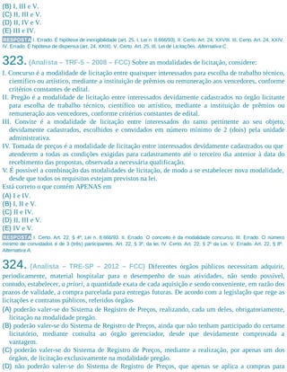 (B) I, III e V.
(C) II, III e V.
(D) II, IV e V.
(E) III e IV.
RESPOSTA I. Errado. É hipótese de inexigibilidade (art. 25, I, Lei n. 8.666/93). II. Certo. Art. 24, XXVIII. III. Certo. Art. 24, XXIV.
IV. Errado. É hipótese de dispensa (art. 24, XXIII). V. Certo. Art. 25, III, Lei de Licitações. Alternativa C.
323.(Analista – TRF-5 – 2008 – FCC) Sobre as modalidades de licitação, considere:
I. Concurso é a modalidade de licitação entre quaisquer interessados para escolha de trabalho técnico,
científico ou artístico, mediante a instituição de prêmios ou remuneração aos vencedores, conforme
critérios constantes de edital.
II. Pregão é a modalidade de licitação entre interessados devidamente cadastrados no órgão licitante
para escolha de trabalho técnico, científico ou artístico, mediante a instituição de prêmios ou
remuneração aos vencedores, conforme critérios constantes de edital.
III. Convite é a modalidade de licitação entre interessados do ramo pertinente ao seu objeto,
devidamente cadastrados, escolhidos e convidados em número mínimo de 2 (dois) pela unidade
administrativa.
IV. Tomada de preços é a modalidade de licitação entre interessados devidamente cadastrados ou que
atenderem a todas as condições exigidas para cadastramento até o terceiro dia anterior à data do
recebimento das propostas, observada a necessária qualificação.
V. É possível a combinação das modalidades de licitação, de modo a se estabelecer nova modalidade,
desde que todos os requisitos estejam previstos na lei.
Está correto o que contém APENAS em
(A) I e IV.
(B) I, II e V.
(C) II e IV.
(D) II, III e V.
(E) IV e V.
RESPOSTA I. Certo. Art. 22, § 4º, Lei n. 8.666/93. II. Errado. O conceito é da modalidade concurso. III. Errado. O número
mínimo de convidados é de 3 (três) participantes. Art. 22, § 3º, da lei. IV. Certo. Art. 22, § 2º da Lei. V. Errado. Art. 22, § 8º.
Alternativa A.
324. (Analista – TRE-SP – 2012 – FCC) Diferentes órgãos públicos necessitam adquirir,
periodicamente, material hospitalar para o desempenho de suas atividades, não sendo possível,
contudo, estabelecer, a priori, a quantidade exata de cada aquisição e sendo conveniente, em razão dos
prazos de validade, a compra parcelada para entregas futuras. De acordo com a legislação que rege as
licitações e contratos públicos, referidos órgãos
(A) poderão valer-se do Sistema de Registro de Preços, realizando, cada um deles, obrigatoriamente,
licitação na modalidade pregão.
(B) poderão valer-se do Sistema de Registro de Preços, ainda que não tenham participado do certame
licitatório, mediante consulta ao órgão gerenciador, desde que devidamente comprovada a
vantagem.
(C) poderão valer-se do Sistema de Registro de Preços, mediante a realização, por apenas um dos
órgãos, de licitação exclusivamente na modalidade pregão.
(D) não poderão valer-se do Sistema de Registro de Preços, que apenas se aplica a compras para
 
