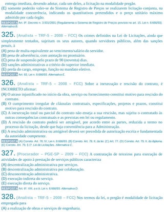 entrega imediata, devendo adotar, cada um deles, a licitação na modalidade pregão.
(E) somente poderão valer-se do Sistema de Registro de Preços se realizarem licitação conjunta, na
modalidade concorrência, indicando os quantitativos pretendidos e o preço unitário máximo
admitido por cada órgão.
RESPOSTA Art. 8º, Decreto n. 3.931/2001 (Regulamenta o Sistema de Registro de Preços previsto no art. 15, Lei n. 8.666/93).
Alternativa B.
325. (Analista – TRF-5 – 2008 – FCC) Os crimes definidos na Lei de Licitações, ainda que
simplesmente tentados, sujeitam os seus autores, quando servidores públicos, além das sanções
penais, à
(A) pena de multa equivalente ao vencimento/salário do servidor.
(B) pena de advertência, com anotação no prontuário.
(C) pena de suspensão pelo prazo de 90 (noventa) dias.
(D) sanções administrativas a critério do superior imediato.
(E) perda do cargo, emprego, função ou mandato eletivo.
RESPOSTA Art. 83, Lei n. 8.666/93. Alternativa E.
326. (Analista – TRF-5 – 2008 – FCC) Sobre a inexecução e rescisão do contrato, é
INCORRETO afirmar:
(A) O atraso injustificado no início da obra, serviço ou fornecimento constitui motivo para rescisão do
contrato.
(B) O cumprimento irregular de cláusulas contratuais, especificações, projetos e prazos, constitui
motivo para rescisão do contrato.
(C) A inexecução total ou parcial do contrato não enseja a sua rescisão, mas sujeita o contratado às
outras consequências contratuais e as previstas em lei ou regulamento.
(D) A rescisão do contrato poderá ser amigável, por acordo entre as partes, reduzida a termo no
processo da licitação, desde que haja conveniência para a Administração.
(E) A rescisão administrativa ou amigável deverá ser precedida de autorização escrita e fundamentada
da autoridade competente.
RESPOSTA (A) Correto. Art. 78, IV, Lei n. 8.666/93. (B) Correto. Art. 78, II, da lei. (C) Art. 77. (D) Correto. Art. 79, II, do diploma.
(E) Correto. Art. 79, § 1º, Lei de Licitações. Alternativa C.
327. (Procurador – PGE-SP – 2009 – FCC) A contratação de terceiros para execução de
atividades de apoio à prestação de serviços públicos caracteriza
(A) descentralização administrativa por serviços.
(B) descentralização administrativa por colaboração.
(C) desconcentração administrativa.
(D) execução indireta do serviço.
(E) execução direta do serviço.
RESPOSTA Art. 6º, VIII, a e b, Lei n. 8.666/93. Alternativa D.
328.(Analista – TRF-5 – 2008 – FCC) Nos termos da lei, o pregão é modalidade de licitação
empregada para
(A) a realização de obras e serviços de engenharia.
 