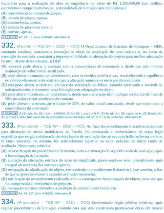 licitatório para a realização de obra de engenharia no valor de R$ 1.550.000,00 (um milhão,
quinhentos e cinquenta mil reais). A modalidade de licitação para tal hipótese é
(A) concorrência ou tomada de preços.
(B) tomada de preços, apenas.
(C) concorrência, apenas.
(D) tomada de preços ou convite.
(E) convite, apenas.
RESPOSTA Art. 23, I, c, Lei n. 8.666/93. Alternativa C.
332. (Agente – TCE-SP – 2012 – FCC) O Departamento de Estradas de Rodagem – DER,
autarquia estadual, contratou a execução de obras de ampliação de uma rodovia e, no curso da
execução do contrato, constatou a imprescindibilidade de alteração do projeto para melhor adequação
técnica. Diante dessa situação, o DER
(A) somente pode alterar o contrato com a concordância do contratado e desde que não importe
majoração do valor inicial atualizado.
(B) pode alterar o contrato, unilateralmente, com as devidas justificativas, restabelecendo o equilíbrio
econômico-financeiro do contrato caso a alteração aumente os encargos do contratado.
(C) não pode alterar o contrato, em face da vinculação ao Edital, estando autorizado a rescindi-lo,
unilateralmente, e promover nova licitação com adequação do objeto.
(D) pode alterar o contrato, unilateralmente, desde que a alteração não implique acréscimo de mais de
50% do valor inicial atualizado do contrato.
(E) pode alterar o contrato, até o limite de 25% do valor inicial atualizado, desde que conte com a
concordância do contratado.
RESPOSTA (A) Errado. Art. 65, I, Lei n. 8.666/93. (B) Art. 65, I, a e b, e § 6º. (C) Errado. Art. 65, caput, da lei. (D) Errado. Art.
65, § 1º. (E) Errado. Não necessita da concordância do contratado. Art. 65, § 1º, Lei de Licitações. Alternativa B.
333. (Procurador – TCE-AP – 2010 – FCC) Ao final do procedimento licitatório instaurado
para alienação de ativos mobiliários do Estado, foi constatada a inobservância de regra legal
específica que exigia a elaboração de dois laudos de avaliação dos ativos cujo leilão se levou a efeito.
O lance vencedor, no entanto, foi sensivelmente superior ao valor indicado no único laudo de
avaliação. Nesse caso, caberá a
(A) reti-ratificação do procedimento licitatório, com a elaboração do segundo laudo de avaliação, após
a homologação da licitação.
(B) anulação da alienação, em face do vício de ilegalidade, promovendo-se novo procedimento após
integral observância das normas vigentes.
(C) revogação da adjudicação do objeto, retrocedendo o procedimento licitatório à fase anterior, a fim
de que se possa promover a segunda avaliação necessária.
(D) ratificação do procedimento realizado, com a consequente homologação do objeto, uma vez que
foi comprovada a inexistência de prejuízo.
(E) revogação do lance ofertado e a anulação do procedimento licitatório.
RESPOSTA Art. 49, § 2º, Lei n. 8.666/93. Alternativa B.
334. (Procurador – TCE-AP – 2010 – FCC) Determinado órgão público celebrou, após
regular procedimento de licitação, contrato para que uma construtora promovesse obras em imóvel
 
