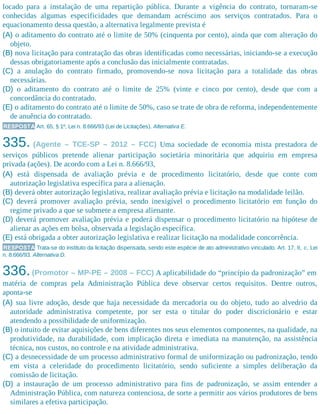 locado para a instalação de uma repartição pública. Durante a vigência do contrato, tornaram-se
conhecidas algumas especificidades que demandam acréscimo aos serviços contratados. Para o
equacionamento dessa questão, a alternativa legalmente prevista é
(A) o aditamento do contrato até o limite de 50% (cinquenta por cento), ainda que com alteração do
objeto.
(B) nova licitação para contratação das obras identificadas como necessárias, iniciando-se a execução
dessas obrigatoriamente após a conclusão das inicialmente contratadas.
(C) a anulação do contrato firmado, promovendo-se nova licitação para a totalidade das obras
necessárias.
(D) o aditamento do contrato até o limite de 25% (vinte e cinco por cento), desde que com a
concordância do contratado.
(E) o aditamento do contrato até o limite de 50%, caso se trate de obra de reforma, independentemente
de anuência do contratado.
RESPOSTA Art. 65, § 1º, Lei n. 8.666/93 (Lei de Licitações). Alternativa E.
335. (Agente – TCE-SP – 2012 – FCC) Uma sociedade de economia mista prestadora de
serviços públicos pretende alienar participação societária minoritária que adquiriu em empresa
privada (ações). De acordo com a Lei n. 8.666/93,
(A) está dispensada de avaliação prévia e de procedimento licitatório, desde que conte com
autorização legislativa específica para a alienação.
(B) deverá obter autorização legislativa, realizar avaliação prévia e licitação na modalidade leilão.
(C) deverá promover avaliação prévia, sendo inexigível o procedimento licitatório em função do
regime privado a que se submete a empresa alienante.
(D) deverá promover avaliação prévia e poderá dispensar o procedimento licitatório na hipótese de
alienar as ações em bolsa, observada a legislação específica.
(E) está obrigada a obter autorização legislativa e realizar licitação na modalidade concorrência.
RESPOSTA Trata-se do instituto da licitação dispensada, sendo este espécie de ato administrativo vinculado. Art. 17, II, c, Lei
n. 8.666/93. Alternativa D.
336.(Promotor – MP-PE – 2008 – FCC) A aplicabilidade do “princípio da padronização” em
matéria de compras pela Administração Pública deve observar certos requisitos. Dentre outros,
aponta-se
(A) sua livre adoção, desde que haja necessidade da mercadoria ou do objeto, tudo ao alvedrio da
autoridade administrativa competente, por ser esta o titular do poder discricionário e estar
atendendo a possibilidade de uniformização.
(B) o intuito de evitar aquisições de bens diferentes nos seus elementos componentes, na qualidade, na
produtividade, na durabilidade, com implicação direta e imediata na manutenção, na assistência
técnica, nos custos, no controle e na atividade administrativa.
(C) a desnecessidade de um processo administrativo formal de uniformização ou padronização, tendo
em vista a celeridade do procedimento licitatório, sendo suficiente a simples deliberação da
comissão de licitação.
(D) a instauração de um processo administrativo para fins de padronização, se assim entender a
Administração Pública, com natureza contenciosa, de sorte a permitir aos vários produtores de bens
similares a efetiva participação.
 