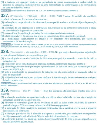 (E) a vedação, em qualquer hipótese, de preferência de marca considerando a exclusividade do
produtor ou vendedor, ainda que dentro de uma padronização ou uniformização e da conveniência
de continuidade dessa marca.
RESPOSTA Deverá obedecer ao disposto no art. 15, I, Lei n. 8.666/93 (Lei de Licitações). Alternativa B.
337. (Procurador – PGE-AM – 2010 – FCC) NÃO é causa de revisão do equilíbrio
econômico-financeiro do contrato administrativo:
(A) a elevação da carga tributária incidente de forma específica sobre a atividade objeto da prestação
contratual.
(B) a situação de fato preexistente à contratação, mas que não era de possível conhecimento à época
de sua celebração e que onera o contratado.
(C) a necessidade de atualização periódica da expressão monetária do contrato.
(D) o fato imprevisível da natureza que atrasa ou torna mais custosa a prestação contratual.
(E) a modificação superveniente do projeto a ser executado pelo contratado, por razões de
conveniência da Administração.
RESPOSTA (A) É causa. Art. 65, § 5º, Lei de Licitações. (B) Art. 65, II, d, da norma. (C) Não consta no rol de possibilidades de
alteração, previsto no art. 65, da lei. (D) Art. 65, II, d, Lei n. 8.666/93. (E) Art. 65, II, b, da lei. Alternativa C.
338. (Procurador – Manaus-AM – 2006 – FCC) No que tange a homologação e adjudicação
no procedimento licitatório, é correto afirmar que
(A) a homologação é ato da Comissão de Licitação pelo qual é promovido o controle de todo o
procedimento.
(B) o vencedor, ao ser-lhe adjudicado o objeto da licitação, sempre terá direito ao contrato.
(C) a homologação não é fase que integra o procedimento da licitação, sendo que somente após é que
se opera a adjudicação.
(D) após a homologação do procedimento da licitação este não mais poderá ser revogado, salvo no
caso de ilegalidade.
(E) a adjudicação não impede, em qualquer hipótese, à Administração licitante de contratar o objeto
licitado com terceiro.
RESPOSTA Findo o procedimento final, homologa-se a licitação e adjudica-se o vencedor. Art. 38, VII, e art. 43, VI, Lei n.
8.666/93. Alternativa C.
339. (Analista – TCE-PR – 2011 – FCC) Em contratos administrativos regidos pela Lei n.
8.666/93,
(A) a alteração qualitativa ou quantitativa do seu objeto, não é admitida em face do princípio da
vinculação ao instrumento convocatório.
(B) admitem-se acréscimos quantitativos, no limite de 25% do valor inicial atualizado do contrato,
podendo chegar a 50% no caso de reforma de edifício ou equipamento.
(C) a supressão de obras, serviços ou compras contratados, não é admitida exceto com a expressa
concordância do contratado.
(D) a alteração qualitativa, não é admitida mas apenas a quantitativa, para acréscimos ou supressões
do objeto contratado, até o limite de 50% do valor inicial atualizado do contrato.
(E) a alteração qualitativa é admitida, quando houver modificação do projeto ou das especificações,
vedadas alterações quantitativas.
 