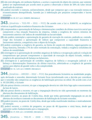 (D) não está obrigada, em nenhuma hipótese, a aceitar a supressão do objeto do contrato, que somente
poderá ser implementada por acordo entre as partes e observado o limite de 50% do valor inicial
atualizado do contrato.
(E) poderá rescindir o contrato, unilateralmente, desde que comprove que a sua execução tornou-se
economicamente desequilibrada, fazendo jus à indenização por prejuízos comprovados e lucros
cessantes.
RESPOSTA Art. 65, § 1º, Lei n. 8.666/93. Alternativa A.
343. (Analista – TCE-PR – 2011 – FCC) De acordo com a Lei n. 8.666/93, as exigências
relativas à qualificação econômico-financeira dos licitantes
(A) compreendem a apresentação de balanço e demonstrações contábeis do último exercício social que
comprovem a boa situação financeira da empresa, vedada a exigência de valores mínimos de
faturamento anterior e de índices de rentabilidade ou lucratividade.
(B) não podem contemplar a apresentação de garantia de execução do contrato, podendo-se, contudo,
exigir dos licitantes a apresentação de índices que comprovem a capacidade financeira e
faturamento anterior, compatíveis com o objeto da licitação.
(C) podem contemplar a exigência de garantia, na forma de caução em dinheiro, seguro-garantia ou
fiança bancária, limitada a 5% do valor estimado da contratação, vedada a exigência simultânea de
índices de rentabilidade.
(D) restringem-se à apresentação de certidões negativas de falência e recuperação judicial e relação de
compromissos que possam comprometer a capacidade de execução do objeto licitado, vedada a
exigência de apresentação de balanço ou balancetes.
(E) restringem-se à apresentação de certidões negativas de falência e recuperação judicial e de
balanço e demonstrações financeiras do último exercício, admitindo-se a exigência de garantia
apenas para objetos de grande vulto e alta complexidade.
RESPOSTA Art. 31, I a III, Lei n. 8.666/93. Alternativa A.
344. (Analista – ARCED – 2012 – FCC) Em procedimento licitatório na modalidade pregão,
após declarado o vencedor, determinado licitante ficou inconformado com a decisão por considerar
que o vencedor não comprovou as exigências de habilitação previstas no edital. De acordo com a Lei
n. 10.520/2002, o licitante
(A) não possui direito a recorrer, eis que a impugnação deveria ter sido feita logo após o encerramento
da fase de lances.
(B) não possui direito a recorrer, eis que a impugnação deveria ter sido apresentada no momento da
abertura dos documentos de habilitação.
(C) poderá recorrer, no prazo de 3 (três) dias, desde que tenha apresentado impugnação no ato de
abertura do invólucro contendo os documentos de habilitação do licitante vencedor.
(D) poderá recorrer, no prazo de 3 (três) dias, desde que tenha manifestado imediata e motivadamente
tal intenção.
(E) poderá recorrer, a critério do pregoeiro, no prazo de 48 (quarenta e oito) horas, desde que
apresente razões fundamentadas para a impugnação.
RESPOSTA Art. 4º, XVIII, Lei n. 10.520/2002. Alternativa D.
345. (Analista – TRE-PI – 2009 – FCC) Com referência à execução do contrato
 