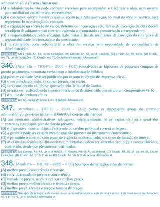 administrativo, é correto afirmar que
(A) a Administração não pode contratar terceiros para acompanhar e fiscalizar a obra, nem mesmo
para auxiliar ou assistir o seu representante.
(B) o contratado deverá manter preposto, aceito pela Administração, no local da obra ou serviço, para
representá-lo na execução do contrato.
(C) a reparação ou correção de vícios, defeitos ou incorreções resultantes da execução da obra devem
ser objeto de aditamento ao contrato, cabendo ao contratado a remuneração correspondente.
(D) a responsabilidade pelos encargos trabalhistas e fiscais resultantes da execução do contrato é de
responsabilidade do contratado e do contratante.
(E) o contratado pode subcontratar a obra ou serviço sem necessidade de concordância da
Administração.
RESPOSTA (A) Errado. Art. 67, Lei de Licitações. (B) Correto. Art. 68, Lei n. 8.666/93. (C) Errado. Art. 69, da lei. (D) Errado.
Art. 71, Lei de Licitações. (E) Errado. Art. 72, do diploma licitatório. Alternativa B.
346. (Analista – TRE-PI – 2009 – FCC) Ressalvadas as hipóteses de pequenas compras de
pronto pagamento, o contrato verbal com a Administração Pública
(A) para ter validade deve ser publicado por extrato em órgão de imprensa oficial.
(B) só será declarado nulo, se causar prejuízo ao erário.
(C) será considerado válido, se aprovado pelo Tribunal de Contas.
(D) precisa ser ratificado pelo superior hierárquico da autoridade que assumiu o compromisso verbal.
(E) é nulo e de nenhum efeito.
RESPOSTA Art. 60, parágrafo único, Lei n. 8.666/93. Alternativa E.
347. (Analista – TRE-PI – 2009 – FCC) Sobre as disposições gerais do contrato
administrativo, previstas na Lei n. 8.666/93, é correto afirmar que
(A) aos contratos administrativos aplicam-se, supletivamente, os princípios da teoria geral dos
contratos e as disposições de direito privado.
(B) é dispensável constar cláusula referente ao crédito pelo qual correrá a despesa.
(C) a garantia pode ser exigida mesmo que não prevista no instrumento convocatório.
(D) é permitido o contrato com prazo de vigência indeterminado, nos casos de locação de imóvel.
(E) as cláusulas econômico-financeiras e monetárias podem ser alteradas sem prévia concordância do
contratado, desde que plenamente justificadas.
RESPOSTA (A) Correto. Art. 54, Lei n. 8.666/93. (B) Errado. Art. 55, V, do diploma. (C) Errado. Art. 55, VI, c/c art. 56, Lei de
Licitações. (D) Errado. Art. 57, § 3º, da lei. (E) Errado. Art. 58, § 1º, da norma. Alternativa A.
348.(Analista – TRE-PI – 2009 – FCC) São tipos de licitação, além de outros:
(A) melhor preço, concorrência e convite.
(B) convite, tomada de preços e concorrência.
(C) tomada de preços, técnica e preço e melhor preço.
(D) melhor preço, melhor técnica e técnica e preço.
(E) melhor preço, técnica e preço e tomada de preços.
RESPOSTA São tipos de licitação a de menor preço; a de melhor técnica; a de técnica e preço; a de maior lance ou oferta. Art.
45, § 1º, I a IV, Lei n. 8.666/93. Alternativa D.
 