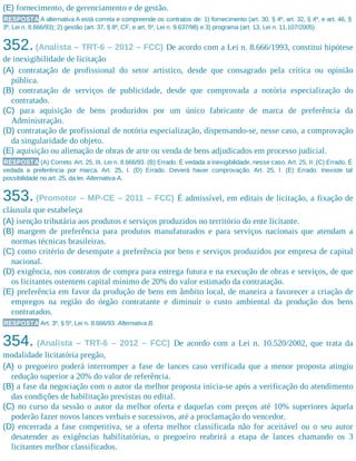 (E) fornecimento, de gerenciamento e de gestão.
RESPOSTA A alternativa A está correta e compreende os contratos de: 1) fornecimento (art. 30, § 4º, art. 32, § 4º, e art. 46, §
3º, Lei n. 8.666/93); 2) gestão (art. 37, § 8º, CF, e art. 5º, Lei n. 9.637/98) e 3) programa (art. 13, Lei n. 11.107/2005).
352.(Analista – TRT-6 – 2012 – FCC) De acordo com a Lei n. 8.666/1993, constitui hipótese
de inexigibilidade de licitação
(A) contratação de profissional do setor artístico, desde que consagrado pela crítica ou opinião
pública.
(B) contratação de serviços de publicidade, desde que comprovada a notória especialização do
contratado.
(C) para aquisição de bens produzidos por um único fabricante de marca de preferência da
Administração.
(D) contratação de profissional de notória especialização, dispensando-se, nesse caso, a comprovação
da singularidade do objeto.
(E) aquisição ou alienação de obras de arte ou venda de bens adjudicados em processo judicial.
RESPOSTA (A) Correto. Art. 25, III, Lei n. 8.666/93. (B) Errado. É vedada a inexigibilidade, nesse caso. Art. 25, II. (C) Errado. É
vedada a preferência por marca. Art. 25, I. (D) Errado. Deverá haver comprovação. Art. 25, I. (E) Errado. Inexiste tal
possibilidade no art. 25, da lei. Alternativa A.
353. (Promotor – MP-CE – 2011 – FCC) É admissível, em editais de licitação, a fixação de
cláusula que estabeleça
(A) isenção tributária aos produtos e serviços produzidos no território do ente licitante.
(B) margem de preferência para produtos manufaturados e para serviços nacionais que atendam a
normas técnicas brasileiras.
(C) como critério de desempate a preferência por bens e serviços produzidos por empresa de capital
nacional.
(D) exigência, nos contratos de compra para entrega futura e na execução de obras e serviços, de que
os licitantes ostentem capital mínimo de 20% do valor estimado da contratação.
(E) preferência em favor da produção de bens em âmbito local, de maneira a favorecer a criação de
empregos na região do órgão contratante e diminuir o custo ambiental da produção dos bens
contratados.
RESPOSTA Art. 3º, § 5º, Lei n. 8.666/93. Alternativa B.
354. (Analista – TRT-6 – 2012 – FCC) De acordo com a Lei n. 10.520/2002, que trata da
modalidade licitatória pregão,
(A) o pregoeiro poderá interromper a fase de lances caso verificada que a menor proposta atingiu
redução superior a 20% do valor de referência.
(B) a fase da negociação com o autor da melhor proposta inicia-se após a verificação do atendimento
das condições de habilitação previstas no edital.
(C) no curso da sessão o autor da melhor oferta e daquelas com preços até 10% superiores àquela
poderão fazer novos lances verbais e sucessivos, até a proclamação do vencedor.
(D) encerrada a fase competitiva, se a oferta melhor classificada não for aceitável ou o seu autor
desatender as exigências habilitatórias, o pregoeiro reabrirá a etapa de lances chamando os 3
licitantes melhor classificados.
 