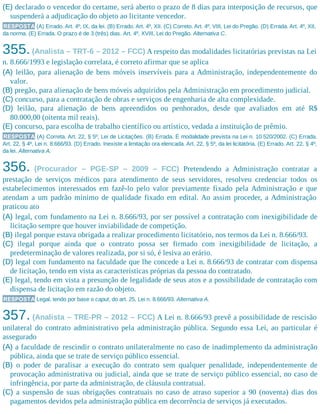 (E) declarado o vencedor do certame, será aberto o prazo de 8 dias para interposição de recursos, que
suspenderá a adjudicação do objeto ao licitante vencedor.
RESPOSTA (A) Errado. Art. 4º, IX, da lei. (B) Errado. Art. 4º, XII. (C) Correto. Art. 4º, VIII, Lei do Pregão. (D) Errada. Art. 4º, XII,
da norma. (E) Errada. O prazo é de 3 (três) dias. Art. 4º, XVIII, Lei do Pregão. Alternativa C.
355.(Analista – TRT-6 – 2012 – FCC) A respeito das modalidades licitatórias previstas na Lei
n. 8.666/1993 e legislação correlata, é correto afirmar que se aplica
(A) leilão, para alienação de bens móveis inservíveis para a Administração, independentemente do
valor.
(B) pregão, para alienação de bens móveis adquiridos pela Administração em procedimento judicial.
(C) concurso, para a contratação de obras e serviços de engenharia de alta complexidade.
(D) leilão, para alienação de bens apreendidos ou penhorados, desde que avaliados em até R$
80.000,00 (oitenta mil reais).
(E) concurso, para escolha de trabalho científico ou artístico, vedada a instituição de prêmio.
RESPOSTA (A) Correta. Art. 22, § 5º, Lei de Licitações. (B) Errada. É modalidade prevista na Lei n. 10.520/2002. (C) Errada.
Art. 22, § 4º, Lei n. 8.666/93. (D) Errado. Inexiste a limitação ora elencada. Art. 22, § 5º, da lei licitatória. (E) Errado. Art. 22, § 4º,
da lei. Alternativa A.
356. (Procurador – PGE-SP – 2009 – FCC) Pretendendo a Administração contratar a
prestação de serviços médicos para atendimento de seus servidores, resolveu credenciar todos os
estabelecimentos interessados em fazê-lo pelo valor previamente fixado pela Administração e que
atendam a um padrão mínimo de qualidade fixado em edital. Ao assim proceder, a Administração
praticou ato
(A) legal, com fundamento na Lei n. 8.666/93, por ser possível a contratação com inexigibilidade de
licitação sempre que houver inviabilidade de competição.
(B) ilegal porque estava obrigada a realizar procedimento licitatório, nos termos da Lei n. 8.666/93.
(C) ilegal porque ainda que o contrato possa ser firmado com inexigibilidade de licitação, a
predeterminação de valores realizada, por si só, é lesiva ao erário.
(D) legal com fundamento na faculdade que lhe concede a Lei n. 8.666/93 de contratar com dispensa
de licitação, tendo em vista as características próprias da pessoa do contratado.
(E) legal, tendo em vista a presunção de legalidade de seus atos e a possibilidade de contratação com
dispensa de licitação em razão do objeto.
RESPOSTA Legal, tendo por base o caput, do art. 25, Lei n. 8.666/93. Alternativa A.
357. (Analista – TRE-PR – 2012 – FCC) A Lei n. 8.666/93 prevê a possibilidade de rescisão
unilateral do contrato administrativo pela administração pública. Segundo essa Lei, ao particular é
assegurado
(A) a faculdade de rescindir o contrato unilateralmente no caso de inadimplemento da administração
pública, ainda que se trate de serviço público essencial.
(B) o poder de paralisar a execução do contrato sem qualquer penalidade, independentemente de
provocação administrativa ou judicial, ainda que se trate de serviço público essencial, no caso de
infringência, por parte da administração, de cláusula contratual.
(C) a suspensão de suas obrigações contratuais no caso de atraso superior a 90 (noventa) dias dos
pagamentos devidos pela administração pública em decorrência de serviços já executados.
 