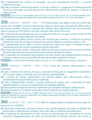 (D) o desfazimento dos serviços já executados, caso seja materialmente possível, e a rescisão
unilateral da avença.
(E) poder de requerer administrativamente a rescisão unilateral e o pagamento de indenização pelos
serviços já executados, caso não seja possível o desfazimento material dos mesmos e o retorno ao
status quo ante.
RESPOSTA (A) Art. 79, III, Lei de Licitações. (B) Art. 78, XV, e art. 79, III, da lei. (C) Art. 78, XV, da norma licitatória. (D) A
rescisão unilateral é prerrogativa da Administração, sendo coibido o desfazimento. (E) Art. 79, § 2º, da lei. Alternativa C.
358. (Analista – TRE-PR – 2012 – FCC) Determinado ente público locou um imóvel para
instalar suas atividades. Contratou, regularmente, obras de reforma para adequação do prédio ao fluxo
das pessoas atendidas. Durante a execução das referidas obras identificou-se que seria necessário
aditar o contrato em 35% (trinta e cinco por cento) do valor inicial. Nesse caso,
(A) o contratado fica desobrigado de aceitar o acréscimo, tendo em vista que excedeu o limite de 25%
legalmente previsto para majoração do contrato.
(B) a administração pública deverá realizar nova licitação para contratar o acréscimo de serviços
identificado, visto não ser legal a majoração do contrato original em montante superior a 25%.
(C) a administração deverá aditar o contrato original para alterar seu objeto, na medida em que o
montante do acréscimo excede o percentual legal de majoração.
(D) o contratado deverá aceitar a majoração, tendo em vista que o percentual de aumento está dentro
do limite legalmente previsto para majoração de contrato de obras de reforma.
(E) o contratado terá preferência para participar do novo certame que obrigatoriamente deverá ser
realizado, tendo em vista a necessidade de alteração do objeto original do contrato.
RESPOSTA Por se tratar de reforma de edifício, aplica-se o art. 65, § 1º, Lei n. 8.666/93 (Lei de Licitações). Alternativa D.
359. (Analista – TRE-PB – 2007 – FCC) Acerca dos contratos administrativos e sua
inexecução,
(A) após a assinatura do contrato, em regra, a execução da obra pode ser integralmente transferida a
terceiros pela empresa contratada, sob sua exclusiva responsabilidade.
(B) a rescisão de contrato administrativo por interesse público, pela administração, exclui a
possibilidade de eventual indenização ao contratado.
(C) cabe à Administração proceder a rescisão unilateral da avença, caso o contratado dê causa,
injustificadamente, a atrasos no cumprimento do cronograma definido.
(D) não se permite a edição de cláusulas exorbitantes que concedam vantagem à administração.
(E) somente poderá ser rescindido ou alterado se houver previsão em cláusula específica.
RESPOSTA (A) Errado. Art. 78, VI, Lei n. 8.666/93. (B) Errado. Art. 79, § 2º, da lei. (C) Correto. Art. 78, IV, da norma. (D)
Errado. As cláusulas são presenças fundamentais nos contratos administrativos (MAZZA, Curso de direito administrativo, p.
397). (E) Art. 78, da lei. Alternativa C.
360.(Analista – TST – 2012 – FCC) NÃO se configura hipótese de dispensa de licitação, nos
termos da Lei n. 8.666/93,
(A) não acudir interessados à licitação anterior e esta, justificadamente, não puder ser repetida sem
prejuízo para a Administração, mantidas, neste caso, todas as condições preestabelecidas.
(B) a contratação de remanescente de obra, serviço ou fornecimento, em consequência de rescisão
contratual, independentemente da ordem de classificação da licitação anterior, mas aceitas as
 