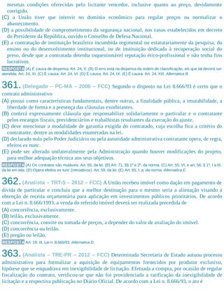 mesmas condições oferecidas pelo licitante vencedor, inclusive quanto ao preço, devidamente
corrigido.
(C) a União tiver que intervir no domínio econômico para regular preços ou normalizar o
abastecimento.
(D) a possibilidade de comprometimento da segurança nacional, nos casos estabelecidos em decreto
do Presidente da República, ouvido o Conselho de Defesa Nacional.
(E) a contratação de instituição brasileira incumbida regimental ou estatutariamente da pesquisa, do
ensino ou do desenvolvimento institucional, ou de instituição dedicada à recuperação social do
preso, desde que a contratada detenha inquestionável reputação ético-profissional e não tenha fins
lucrativos.
RESPOSTA (A) É causa de dispensa. Art. 24, V. (B) O erro está na dispensa da ordem de classificação, eis que tal deverá ser
atendida. Art. 24, XI. (C) É causa. Art. 24, VI. (D) É causa. Art. 24, IX. (E) É causa. Art. 24, XIII. Alternativa B.
361. (Delegado – PC-MA – 2006 – FCC) Segundo o disposto na Lei 8.666/93 é certo que o
contrato administrativo
(A) possui como características fundamentais, dentre outras, a finalidade pública, a imutabilidade, a
liberdade de forma e a presença das cláusulas exorbitantes.
(B) conterá expressamente cláusula que responsabilize solidariamente o particular e o contratante
pelos encargos fiscais, previdenciários e trabalhistas resultantes da execução do ajuste.
(C) deve mencionar a modalidade de garantia exigida do contratado, cuja escolha fica a critério do
contratante, dentre as modalidades enumeradas na lei.
(D) declarado nulo pelo Poder Judiciário ou pela autoridade administrativa contratante opera, de regra,
efeitos ex nunc.
(E) pode ser alterado unilateralmente pela Administração quando houver modificações do projeto,
para melhor adequação técnica aos seus objetivos.
RESPOSTA (A) Os contratos são mutáveis. Art. 65, da lei. (B) Art. 71, §§ 1º e 2º, da norma. (C) Art. 55, VI, e art. 56, § 1º, I a III,
da lei em tela. (D) Opera efeitos ex tunc (retroativos). Art. 59, da lei. (E) Art. 65, I, a, da norma. Alternativa E.
362.(Analista – TRT-5 – 2012 – FCC) A União recebeu imóvel como dação em pagamento de
dívida de particular e concluiu que a melhor destinação para o mesmo seria a alienação visando à
obtenção de receita orçamentária para aplicação em investimentos públicos prioritários. De acordo
com a Lei n. 8.666/1993, a venda do referido imóvel deverá ser realizada precedida de
(A) concorrência, exclusivamente.
(B) leilão, exclusivamente.
(C) concorrência, convite ou tomada de preços, a depender do valor de avaliação do imóvel.
(D) concorrência ou leilão.
(E) pregão ou leilão.
RESPOSTA Art. 19, III, Lei n. 8.666/93. Alternativa D.
363. (Analista – TRE-PR – 2012 – FCC) Determinada Secretaria de Estado autuou processo
administrativo para formalizar a aquisição de equipamentos fornecidos por produtor exclusivo,
hipótese que se enquadrava em inexigibilidade de licitação. Efetuada a compra, por ocasião de regular
fiscalização do contrato, verificou-se que não foi providenciada a ratificação da inexigibilidade de
licitação e a respectiva publicação no Diário Oficial. De acordo com a Lei n. 8.666/93, o ato é
 