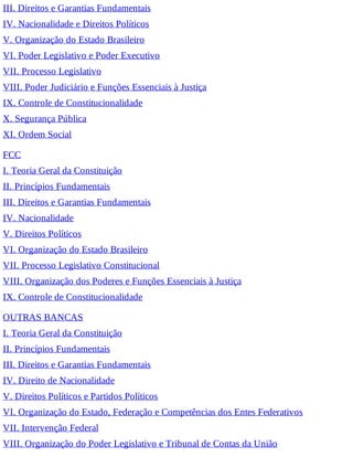 III. Direitos e Garantias Fundamentais
IV. Nacionalidade e Direitos Políticos
V. Organização do Estado Brasileiro
VI. Poder Legislativo e Poder Executivo
VII. Processo Legislativo
VIII. Poder Judiciário e Funções Essenciais à Justiça
IX. Controle de Constitucionalidade
X. Segurança Pública
XI. Ordem Social
FCC
I. Teoria Geral da Constituição
II. Princípios Fundamentais
III. Direitos e Garantias Fundamentais
IV. Nacionalidade
V. Direitos Políticos
VI. Organização do Estado Brasileiro
VII. Processo Legislativo Constitucional
VIII. Organização dos Poderes e Funções Essenciais à Justiça
IX. Controle de Constitucionalidade
OUTRAS BANCAS
I. Teoria Geral da Constituição
II. Princípios Fundamentais
III. Direitos e Garantias Fundamentais
IV. Direito de Nacionalidade
V. Direitos Políticos e Partidos Políticos
VI. Organização do Estado, Federação e Competências dos Entes Federativos
VII. Intervenção Federal
VIII. Organização do Poder Legislativo e Tribunal de Contas da União
 