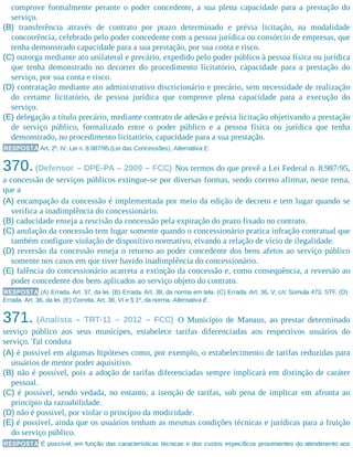 comprove formalmente perante o poder concedente, a sua plena capacidade para a prestação do
serviço.
(B) transferência através de contrato por prazo determinado e prévia licitação, na modalidade
concorrência, celebrado pelo poder concedente com a pessoa jurídica ou consórcio de empresas, que
tenha demonstrado capacidade para a sua prestação, por sua conta e risco.
(C) outorga mediante ato unilateral e precário, expedido pelo poder público à pessoa física ou jurídica
que tenha demonstrado no decorrer do procedimento licitatório, capacidade para a prestação do
serviço, por sua conta e risco.
(D) contratação mediante ato administrativo discricionário e precário, sem necessidade de realização
do certame licitatório, de pessoa jurídica que comprove plena capacidade para a execução do
serviço.
(E) delegação a título precário, mediante contrato de adesão e prévia licitação objetivando a prestação
de serviço público, formalizado entre o poder público e a pessoa física ou jurídica que tenha
demonstrado, no procedimento licitatório, capacidade para a sua prestação.
RESPOSTA Art. 2º, IV, Lei n. 8.987/95 (Lei das Concessões). Alternativa E.
370.(Defensor – DPE-PA – 2009 – FCC) Nos termos do que prevê a Lei Federal n. 8.987/95,
a concessão de serviços públicos extingue-se por diversas formas, sendo correto afirmar, neste tema,
que a
(A) encampação da concessão é implementada por meio da edição de decreto e tem lugar quando se
verifica a inadimplência do concessionário.
(B) caducidade enseja a rescisão da concessão pela expiração do prazo fixado no contrato.
(C) anulação da concessão tem lugar somente quando o concessionário pratica infração contratual que
também configure violação de dispositivo normativo, eivando a relação de vício de ilegalidade.
(D) reversão da concessão enseja o retorno ao poder concedente dos bens afetos ao serviço público
somente nos casos em que tiver havido inadimplência do concessionário.
(E) falência do concessionário acarreta a extinção da concessão e, como consequência, a reversão ao
poder concedente dos bens aplicados ao serviço objeto do contrato.
RESPOSTA (A) Errada. Art. 37, da lei. (B) Errada. Art. 38, da norma em tela. (C) Errada. Art. 36, V, c/c Súmula 473, STF. (D)
Errada. Art. 36, da lei. (E) Correta. Art. 36, VI e § 1º, da norma. Alternativa E.
371. (Analista – TRT-11 – 2012 – FCC) O Município de Manaus, ao prestar determinado
serviço público aos seus munícipes, estabelece tarifas diferenciadas aos respectivos usuários do
serviço. Tal conduta
(A) é possível em algumas hipóteses como, por exemplo, o estabelecimento de tarifas reduzidas para
usuários de menor poder aquisitivo.
(B) não é possível, pois a adoção de tarifas diferenciadas sempre implicará em distinção de caráter
pessoal.
(C) é possível, sendo vedada, no entanto, a isenção de tarifas, sob pena de implicar em afronta ao
princípio da razoabilidade.
(D) não é possível, por violar o princípio da modicidade.
(E) é possível, ainda que os usuários tenham as mesmas condições técnicas e jurídicas para a fruição
do serviço público.
RESPOSTA É possível, em função das características técnicas e dos custos específicos provenientes do atendimento aos
 