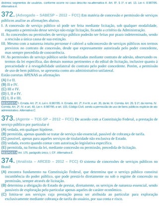 distintos segmentos de usuários, conforme ocorre no caso descrito na alternativa A. Art. 6º, § 1º, e art. 13, Lei n. 8.987/95.
Alternativa A.
372.(Advogado – SABESP – 2012 – FCC) Em matéria de concessão e permissão de serviços
públicos analise as afirmações abaixo.
I. A concessão de serviço público só pode ser feita mediante licitação, sob qualquer modalidade,
enquanto a permissão desse serviço não exige licitação, ficando a critério da Administração.
II. As concessões ou permissões de serviço público poderão ser feitas por prazo indeterminado, sendo
a rescisão a única causa de sua extinção.
III. Mesmo com a natureza intuitu personae é cabível a subconcessão de serviços públicos nos termos
previstos no contrato de concessão, desde que expressamente autorizada pelo poder concedente,
mas sempre precedida de concorrência.
IV. As permissões de serviço público serão formalizadas mediante contrato de adesão, observando os
termos da lei específica, das demais normas pertinentes e do edital de licitação, inclusive quanto à
precariedade e à revogabilidade unilateral do contrato pelo poder concedente. Porém, a permissão
de uso de bem público, se apresenta como ato administrativo unilateral.
Estão corretas APENAS as afirmações
(A) I e II.
(B) II e IV.
(C) III e IV.
(D) I, II e IV.
(E) I, II e III.
RESPOSTA I. Errada. Art. 2º, II, Lei n. 8.987/95. II. Errada. Art. 2º, II e III, e art. 35, da lei. III. Correta. Art. 26, § 1º, da norma. IV.
Correta. Art. 2º, IV, e art. 40, Lei n. 8.987/95, e art. 103, Código Civil, sendo a permissão de uso de bens públicos espécie de ato
administrativo. Alternativa C.
373.(Agente – TCE-SP – 2012 – FCC) De acordo com a Constituição Federal, a prestação de
serviço público por particular é
(A) vedada, em qualquer hipótese.
(B) permitida, apenas quando se tratar de serviço não essencial, passível de cobrança de tarifa.
(C) possível, apenas para aqueles serviços de titularidade não exclusiva de Estado.
(D) vedada, exceto quando contar com autorização legislativa específica.
(E) permitida, na forma da lei, mediante concessão ou permissão, precedida de licitação.
RESPOSTA Art. 175, parágrafo único, I, CF. Alternativa E.
374. (Analista – ARCED – 2012 – FCC) O sistema de concessões de serviços públicos no
Brasil
(A) encontra fundamento na Constituição Federal, que determina que o serviço público constitui
incumbência do poder público, que pode prestá-lo diretamente ou sob o regime de concessão ou
permissão, sempre através de licitação.
(B) determina a obrigação do Estado de prestar, diretamente, os serviços de natureza essencial, sendo
passíveis de exploração pelo particular apenas aqueles de caráter econômico.
(C) limita-se aos serviços cuja prestação possa ser atribuída ao particular para exploração
exclusivamente mediante cobrança de tarifa do usuário, por sua conta e risco.
 