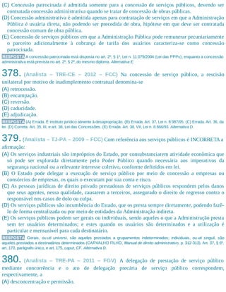 (C) Concessão patrocinada é admitida somente para a concessão de serviços públicos, devendo ser
contratada concessão administrativa quando se tratar de concessão de obras públicas.
(D) Concessão administrativa é admitida apenas para contratação de serviços em que a Administração
Pública é usuária direta, não podendo ser precedida de obra, hipótese em que deve ser contratada
concessão comum de obra pública.
(E) Concessão de serviços públicos em que a Administração Pública pode remunerar pecuniariamente
o parceiro adicionalmente à cobrança de tarifa dos usuários caracteriza-se como concessão
patrocinada.
RESPOSTA A concessão patrocinada está disposta no art. 2º, § 1º, Lei n. 11.079/2004 (Lei das PPPs), enquanto a concessão
administrativa está prevista no art. 2º, § 2º, do mesmo diploma. Alternativa E.
378. (Analista – TRE-CE – 2012 – FCC) Na concessão de serviço público, a rescisão
unilateral por motivo de inadimplemento contratual denomina-se
(A) retrocessão.
(B) encampação.
(C) reversão.
(D) caducidade.
(E) adjudicação.
RESPOSTA (A) Errada. É instituto jurídico atinente à desapropriação. (B) Errada. Art. 37, Lei n. 8.987/95. (C) Errada. Art. 36, da
lei. (D) Correta. Art. 35, III, e art. 38, Lei das Concessões. (E) Errada. Art. 38, VII, Lei n. 8.666/93. Alternativa D.
379.(Analista – TJ-PA – 2009 – FCC) Com referência aos serviços públicos é INCORRETA a
afirmação:
(A) Os serviços industriais são impróprios do Estado, por consubstanciarem atividade econômica que
só pode ser explorada diretamente pelo Poder Público quando necessária aos imperativos da
segurança nacional ou a relevante interesse coletivo, conforme definidos em lei.
(B) O Estado pode delegar a execução de serviço público por meio de concessão a empresas ou
consórcios de empresas, os quais o executam por sua conta e risco.
(C) As pessoas jurídicas de direito privado prestadoras de serviços públicos respondem pelos danos
que seus agentes, nessa qualidade, causarem a terceiros, assegurado o direito de regresso contra o
responsável nos casos de dolo ou culpa.
(D) Os serviços públicos são incumbência do Estado, que os presta sempre diretamente, podendo fazê-
lo de forma centralizada ou por meio de entidades da Administração indireta.
(E) Os serviços públicos podem ser gerais ou individuais, sendo aqueles o que a Administração presta
sem ter usuários determinados; e estes quando os usuários são determinados e a utilização é
particular e mensurável para cada destinatário.
RESPOSTA Gerais, ou uti universi, são aqueles prestados a grupamentos indeterminados; individuais, ou uti singuli, são
aqueles prestados a destinatários determinados (CARVALHO FILHO, Manual de direito administrativo, p. 312-313). Art. 37, § 6º,
art. 170, parágrafo único, e art. 175, caput, CF. Alternativa D.
380. (Analista – TRE-PA – 2011 – FGV) A delegação de prestação de serviço público
mediante concorrência e o ato de delegação precária de serviço público correspondem,
respectivamente, a
(A) desconcentração e permissão.
 