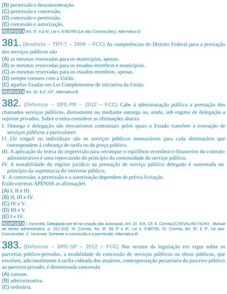 (B) permissão e desconcentração.
(C) permissão e concessão.
(D) concessão e permissão.
(E) concessão e autorização.
RESPOSTA Art. 2º, II a IV, Lei n. 8.987/95 (Lei das Concessões). Alternativa D.
381. (Analista – TRT-7 – 2009 – FCC) As competências do Distrito Federal para a prestação
dos serviços públicos são
(A) as mesmas reservadas para os municípios, apenas.
(B) as mesmas reservadas para os estados-membros e municípios.
(C) as mesmas reservadas para os estados-membros, apenas.
(D) sempre comuns com a União.
(E) aquelas fixadas em Lei Complementar de iniciativa da União.
RESPOSTA Art. 32, § 1º, CF. Alternativa B.
382. (Defensor – DPE-PR – 2012 – FCC) Cabe à administração pública a prestação dos
chamados serviços públicos, diretamente ou mediante outorga ou, ainda, sob regime de delegação a
sujeitos privados. Sobre o tema considere as afirmações abaixo.
I. Outorga e delegação são mecanismos contratuais pelos quais o Estado transfere a execução de
serviços públicos a particulares.
I I . Uti singuli ou individuais são os serviços públicos mensuráveis para cada destinatário que
correspondem à cobrança de tarifa ou de preço público.
III. A aplicação da teoria da imprevisão para recompor o equilíbrio econômico-financeiro do contrato
administrativo é uma repercussão do princípio da continuidade do serviço público.
IV. A mutabilidade do regime jurídico na prestação de serviço público delegado é sustentada no
princípio da supremacia do interesse público.
V. A concessão, a permissão e a autorização dependem de prévia licitação.
Estão corretas APENAS as afirmações
(A) I, II e III.
(B) II, III e IV.
(C) IV e V.
(D) III e V.
(E) I e IV.
RESPOSTA I. Incorreta. Delegação por lei na criação das autarquias. Art. 37, XIX, CF. II. Correta (CARVALHO FILHO, Manual
de direito administrativo, p. 312-313). III. Correta. Art. 9º, §§ 2º e 4º, Lei n. 8.987/95. IV. Correta. Art. 6º, § 3º, Lei das
Concessões. V. Incorreta. Somente a concessão e a permissão. Alternativa B.
383. (Defensor – DPE-SP – 2012 – FCC) Nos termos da legislação em vigor sobre as
parcerias público-privadas, a modalidade de concessão de serviços públicos ou obras públicas, que
envolver, adicionalmente à tarifa cobrada dos usuários, contraprestação pecuniária do parceiro público
ao parceiro privado, é denominada concessão
(A) comum.
(B) administrativa.
(C) ordinária.
 