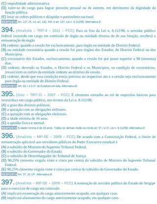 (C) improbidade administrativa.
(D) valer-se do cargo para lograr proveito pessoal ou de outrem, em detrimento da dignidade da
função pública.
(E) lesar os cofres públicos e dilapidar o patrimônio nacional.
RESPOSTA Art. 117, IX, c/c art. 132, XIII, e art. 137, Lei n. 8.112/90. Alternativa D.
394. (Analista – TRT-4 – 2011 – FCC) Para os fins da Lei n. 8.112/90, o servidor público
federal investido em cargo em comissão de órgão ou entidade diversa da de sua lotação, receberá a
remuneração do órgão
(A) cedente, quando a cessão for exclusivamente, para órgão ou entidade do Distrito Federal.
(B) ou entidade cessionária quando a cessão for para órgãos dos Estados, do Distrito Federal ou dos
Municípios.
(C) cessionário dos Estados, exclusivamente, quando a cessão for por prazo superior a 90 (noventa)
dias.
(D) cedente, devendo os Estados, o Distrito Federal e os Municípios, na condição de cessionários,
ressarcirem os cofres da entidade cedente ao término da cessão.
(E) cedente, desde que essa condição esteja prevista no respectivo ato e a cessão seja exclusivamente
para órgão ou entidade do Distrito Federal.
RESPOSTA Art. 93, I e § 1º, do Estatuto em tela. Alternativa B.
395. (Juiz – TRT-11 – 2007 – FCC) É elemento estranho ao rol de requisitos básicos para
investidura em cargo público, nos termos da Lei n. 8.112/90,
(A) o gozo dos direitos políticos.
(B) a quitação com as obrigações militares.
(C) a quitação com as obrigações eleitorais.
(D) a idade mínima de 16 anos.
(E) a aptidão física e mental.
RESPOSTA A idade mínima é de 16 anos. Todos os demais estão no rol do art. 5º, I a VI, Lei n. 8.112/90. Alternativa D.
396. (Analista – MP-SE – 2009 – FCC) De acordo com a Constituição Federal, o limite de
remuneração aplicável aos servidores públicos do Poder Executivo estadual é
(A) o subsídio de Ministro do Supremo Tribunal Federal.
(B) o subsídio do Governador do Estado.
(C) o subsídio de Desembargador do Tribunal de Justiça.
(D) 90,25% (noventa vírgula vinte e cinco por cento) do subsídio de Ministro do Supremo Tribunal
Federal.
(E) 90,25% (noventa vírgula vinte e cinco por cento) do subsídio do Governador do Estado.
RESPOSTA Art. 37, XI, CF. Alternativa B.
397.(Analista – MP-SE – 2009 – FCC) A nomeação de servidor público do Estado de Sergipe
para o exercício de cargo em comissão
(A) implicará exoneração do cargo anteriormente ocupado, em qualquer caso.
(B) implicará afastamento do cargo anteriormente ocupado, em qualquer caso.
 
