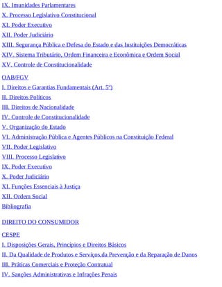 IX. Imunidades Parlamentares
X. Processo Legislativo Constitucional
XI. Poder Executivo
XII. Poder Judiciário
XIII. Segurança Pública e Defesa do Estado e das Instituições Democráticas
XIV. Sistema Tributário, Ordem Financeira e Econômica e Ordem Social
XV. Controle de Constitucionalidade
OAB/FGV
I. Direitos e Garantias Fundamentais (Art. 5º)
II. Direitos Políticos
III. Direitos de Nacionalidade
IV. Controle de Constitucionalidade
V. Organização do Estado
VI. Administração Pública e Agentes Públicos na Constituição Federal
VII. Poder Legislativo
VIII. Processo Legislativo
IX. Poder Executivo
X. Poder Judiciário
XI. Funções Essenciais à Justiça
XII. Ordem Social
Bibliografia
DIREITO DO CONSUMIDOR
CESPE
I. Disposições Gerais, Princípios e Direitos Básicos
II. Da Qualidade de Produtos e Serviços,da Prevenção e da Reparação de Danos
III. Práticas Comerciais e Proteção Contratual
IV. Sanções Administrativas e Infrações Penais
 