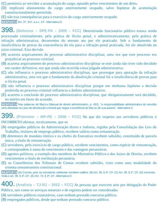 (C) permitirá ao servidor a acumulação do cargo, optando pelos vencimentos de um deles.
(D) implicará afastamento do cargo anteriormente ocupado, salvo hipótese de acumulação
constitucionalmente permitida.
(E) não traz consequências para o exercício do cargo anteriormente ocupado.
RESPOSTA Art. 37, XVI, a a c, CF. Alternativa D.
398. (Defensor – DPE-PA – 2009 – FCC) Determinado funcionário público estava sendo
processado criminalmente, pela prática de ilícito penal, e administrativamente, pela prática de
infração administrativa, decorrentes do mesmo ato por ele praticado. Sob o fundamento de
insuficiência de provas da concorrência do réu para a infração penal praticada, foi ele absolvido no
juízo criminal. Esta decisão
(A) acarreta arquivamento do processo administrativo disciplinar, uma vez que este processo era
prejudicial ao processo criminal.
(B) acarreta arquivamento do processo administrativo disciplinar se este ainda não tiver sido decidido
em caráter definitivo, vez que ainda não ocorrida coisa julgada administrativa.
(C) não influencia o processo administrativo disciplinar, que prossegue para apuração da infração
administrativa, uma vez que o fundamento da absolvição criminal foi a insuficiência de provas para
o ilícito penal.
(D) não influencia o processo administrativo disciplinar porque em nenhuma hipótese a decisão
proferida no processo criminal influencia o âmbito administrativo.
(E) acarreta a conclusão do processo administrativo disciplinar, que obrigatoriamente será decidido,
no mérito em favor do acusado.
RESPOSTA Nas palavras de Mazza (Manual de direito administrativo, p. 452), ”a responsabilidade administrativa do servidor
será afastada no caso de absolvição criminal que negue a existência do fato ou de sua autoria”. Alternativa C.
399. (Promotor – MP-PE – 2008 – FCC) No que diz respeito aos servidores públicos é
INCORRETO afirmar, tecnicamente, que os
(A) empregados públicos da Administração direta e indireta, regidos pela Consolidação das Leis do
Trabalho, titulares de emprego público, recebem salário como remuneração.
(B) detentores de mandato eletivo e os chefes do Executivo recebem subsídio, constituído de parcela
única, a título de remuneração.
(C) servidores, pelo exercício de cargo público, recebem vencimentos, como espécie de remuneração,
e correspondem à soma do vencimento e das vantagens pecuniárias.
(D) agentes políticos, a exemplo dos membros do Ministério Público e dos Juízes de Direito, recebem
vencimentos a título de retribuição pecuniária.
(E) os Conselheiros dos Tribunais de Contas recebem subsídio, visto como uma modalidade do
sistema remuneratório constitucional.
RESPOSTA (A) Correto, pois os servidores celetistas recebem salário. (B) Art. 39, § 4º, CF. (C) Art. 39, § 1º, CF. (D) Incorreto.
Viola o art. 39, § 4º, CF. (E) Art. 73, § 3º, CF. Alternativa D.
400. (Analista – TJ-RJ – 2012 – FCC) As pessoas que exercem atos por delegação do Poder
Público, tais como os serviços notariais e de registro podem ser consideradas
(A) servidores públicos estatutários, caso tenham prestado concurso público.
(B) empregados públicos, desde que tenham prestado concurso público.
 