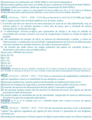 (C) particulares em colaboração com o Poder Público, sem vínculo empregatício.
(D) funcionários públicos lato sensu, na medida em que se submetem à fiscalização do Poder Público.
(E) agentes públicos estatutários, desde que recebam remuneração do Poder Público.
RESPOSTA Em que pese o ingresso no cargo depender de concurso público (art. 236, § 3º, CF), trata-se de delegação
entregue pelo poder público a agente particular colaborador, no que concerne ao caso dos tabeliães. Alternativa C.
401.(Analista – TRF-5 – 2008 – FCC) Para os fins da Lei n. 8.112 de 11/12/1990, que dispõe
sobre o regime jurídico dos servidores públicos civis da União, analise:
I. O servidor que deva ter exercício em outro município em razão de ter sido redistribuído, terá, no
mínimo quinze e, no máximo quarenta e cinco dias de prazo, para a retomada do efetivo
desempenho das atribuições do cargo.
II. A redistribuição ocorrerá ex-officio para ajustamento de lotação e da força de trabalho às
necessidades dos serviços, inclusive nos casos de reorganização, extinção ou criação de órgãos ou
entidade.
III. São modalidades de remoção: de ofício, no interesse da Administração; a pedido, a critério da
Administração; e a pedido para outra localidade, independentemente do interesse da Administração,
como por exemplo nas situações familiares, de saúde e de processo seletivo.
IV. Ao servidor que ainda estiver em estágio probatório não poderá ser concedida licença e
afastamento, entre outros, para atividade política.
Nesses casos, APENAS são corretos:
(A) II, III e IV.
(B) I e III.
(C) I e IV.
(D) II e III.
(E) I, II e IV.
RESPOSTA I. Incorreta. Art. 18, Lei n. 8.112/90. II. Correta. Art. 37, § 1º, da lei. III. Correta. Art. 36, parágrafo único, I a III, a a c,
Lei n. 8.112/90. IV. Incorreta. Art. 86, §§ 1º e 2º, Lei n. 8.112/90. A norma não refere a necessidade de ser estável. Alternativa D.
402.(Analista – ARCED – 2012 – FCC) Entre os mecanismos de independência conferidos às
agências reguladoras insere-se a estabilidade de seus dirigentes, os quais
(A) possuem mandato fixo, somente passíveis de destituição nas hipóteses previstas em lei.
(B) devem ser ocupantes de cargo efetivo, provido mediante concurso público de provas e títulos.
(C) somente são passíveis de destituição por decisão judicial, transitada em julgado.
(D) não possuem mandato porém não são passíveis de demissão ad nutum, mas apenas por decisão
motivada do Chefe do Executivo.
(E) somente podem ser destituídos por ato de improbidade, comprovado em processo administrativo
disciplinar no qual seja assegurada ampla defesa.
RESPOSTA Art. 6º c/c art. 9º, parágrafo único, Lei n. 9.986/2000 (dispõe sobre a gestão de recursos das Agências
Reguladoras). Alternativa A.
403. (Analista – ARCED – 2012 – FCC) Um dos mecanismos que busca evitar a denominada
“captura” das agências reguladoras por agentes do setor privado é a quarentena de seus dirigentes,
consistente em
(A) proibição de nomear para a direção superior da Agência quem tenha atuado, nos últimos 4 (quatro)
 