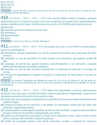 (C) I, III e IV.
(D) II, III e IV.
(E) III e IV.
RESPOSTA I. Incorreto. Art. 133, I, da norma. II. Incorreto. Art. 133, § 4º. III. Correto. Art. 133, § 6º, da lei. IV. Correto. Art. 133,
§ 7º, do Estatuto em tela. Alternativa E.
410. (Analista – TRF-1 – 2011 – FCC) José, servidor público federal, responde a processo
administrativo por ter faltado ao serviço, sem causa justificada, por sessenta dias, interpoladamente,
durante o período de doze meses. Conforme preceitua a Lei n. 8.112/1990, estará sujeito à pena de
(A) demissão.
(B) suspensão pelo prazo máximo de noventa dias.
(C) advertência.
(D) disponibilidade.
(E) multa.
RESPOSTA Art. 132, III, e art. 139, Lei n. 8.112/90. Alternativa A.
411.(Analista – TRT-6 – 2012 – FCC) De acordo com a Lei n. 8.112/1990, o servidor público
sujeita-se à penalidade de
(A) advertência, aplicada verbalmente, no caso de ausentar-se do serviço sem autorização do chefe
imediato.
(B) suspensão, no caso de reincidência de faltas punidas com advertência, não podendo exceder 90
dias.
(C) suspensão, de até 60 dias, quando recusar-se, injustificadamente, a ser submetido a inspeção
médica determinada pela autoridade competente.
(D) demissão, no caso de opor resistência injustificada ao andamento de processo ou execução de
serviço.
(E) cassação de aposentadoria na hipótese de prática, na inatividade, de falta punível com pena de
demissão.
RESPOSTA (A) Incorreta. A advertência será aplicada por escrito. Art. 129, da lei. (B) Correta. Art. 130, da norma. (C)
Incorreta. Art. 130, § 1º, da lei. (D) Incorreta. Art. 117, IV, c/c art. 129. (E) Incorreta. A falta tem que ser na atividade. Art. 134, da
lei. Alternativa B.
412. (Analista – TRF-2 – 2012 – FCC) Mário está respondendo a processo administrativo
disciplinar. Para evitar que o servidor não venha a influir na apuração da irregularidade, o prazo de seu
afastamento preventivo do exercício do respectivo cargo
(A) requer, para ser prorrogado, a expedição de ato específico da máxima autoridade administrativa do
respectivo órgão.
(B) encontra-se fixado em lei específica e não poderá ser prorrogado, mesmo que não tenha sido
concluído o supracitado processo.
(C) somente poderá ser prorrogado na hipótese de não ter sido concluído o respectivo processo dentro
do prazo fixado em lei específica, permanecendo seus efeitos.
(D) poderá ser prorrogado por prazo igual ao fixado em lei específica, findo o qual cessarão os seus
efeitos, ainda que não concluído o respectivo processo.
(E) poderá ser prorrogado quantas vezes forem necessárias, visando a conclusão do respectivo
 