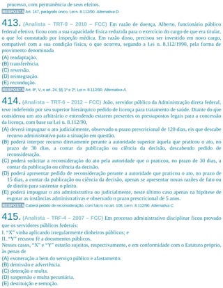 processo, com permanência de seus efeitos.
RESPOSTA Art. 147, parágrafo único, Lei n. 8.112/90. Alternativa D.
413. (Analista – TRT-9 – 2010 – FCC) Em razão de doença, Alberto, funcionário público
federal efetivo, ficou com a sua capacidade física reduzida para o exercício do cargo de que era titular,
o que foi constatado por inspeção médica. Em razão disso, precisou ser investido em novo cargo,
compatível com a sua condição física, o que ocorreu, segundo a Lei n. 8.112/1990, pela forma de
provimento denominada
(A) readaptação.
(B) transferência.
(C) reversão.
(D) reintegração.
(E) recondução.
RESPOSTA Art. 8º, V, e art. 24, §§ 1º e 2º, Lei n. 8.112/90. Alternativa A.
414.(Analista – TRT-6 – 2012 – FCC) João, servidor público da Administração direta federal,
teve indeferido por seu superior hierárquico pedido de licença para tratamento de saúde. Diante do que
considerou um ato arbitrário e entendendo estarem presentes os pressupostos legais para a concessão
da licença, com base na Lei n. 8.112/90,
(A) deverá impugnar o ato judicialmente, observado o prazo prescricional de 120 dias, eis que descabe
recurso administrativo para a situação em questão.
(B) poderá interpor recurso diretamente perante a autoridade superior àquela que praticou o ato, no
prazo de 30 dias, a contar da publicação ou ciência da decisão, descabendo pedido de
reconsideração.
(C) poderá solicitar a reconsideração do ato pela autoridade que o praticou, no prazo de 30 dias, a
contar da publicação ou ciência da decisão.
(D) poderá apresentar pedido de reconsideração perante a autoridade que praticou o ato, no prazo de
15 dias, a contar da publicação ou ciência da decisão, apenas se apresentar novas razões de fato ou
de direito para sustentar o pleito.
(E) poderá impugnar o ato administrativa ou judicialmente, neste último caso apenas na hipótese de
esgotar as instâncias administrativas e observado o prazo prescricional de 5 anos.
RESPOSTA Caberá pedido de reconsideração, com fulcro no art. 108, Lei n. 8.112/90. Alternativa C.
415. (Analista – TRF-4 – 2007 – FCC) Em processo administrativo disciplinar ficou provado
que os servidores públicos federais:
I. “X” vinha aplicando irregularmente dinheiros públicos; e
II. “Y” recusou fé a documentos públicos.
Nesses casos, “X” e “Y” estarão sujeitos, respectivamente, e em conformidade com o Estatuto próprio,
às penas de
(A) exoneração a bem do serviço público e afastamento.
(B) demissão e advertência.
(C) detenção e multa.
(D) suspensão e multa pecuniária.
(E) destituição e remoção.
 