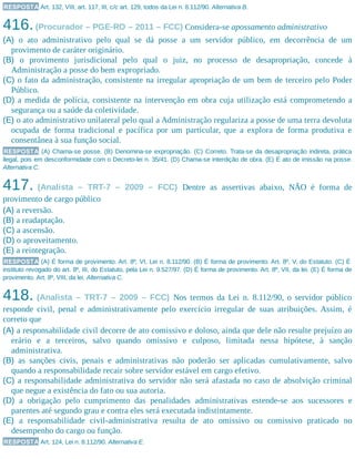 RESPOSTA Art. 132, VIII, art. 117, III, c/c art. 129, todos da Lei n. 8.112/90. Alternativa B.
416.(Procurador – PGE-RO – 2011 – FCC) Considera-se apossamento administrativo
(A) o ato administrativo pelo qual se dá posse a um servidor público, em decorrência de um
provimento de caráter originário.
(B) o provimento jurisdicional pelo qual o juiz, no processo de desapropriação, concede à
Administração a posse do bem expropriado.
(C) o fato da administração, consistente na irregular apropriação de um bem de terceiro pelo Poder
Público.
(D) a medida de polícia, consistente na intervenção em obra cuja utilização está comprometendo a
segurança ou a saúde da coletividade.
(E) o ato administrativo unilateral pelo qual a Administração regulariza a posse de uma terra devoluta
ocupada de forma tradicional e pacífica por um particular, que a explora de forma produtiva e
consentânea à sua função social.
RESPOSTA (A) Chama-se posse. (B) Denomina-se expropriação. (C) Correto. Trata-se da desapropriação indireta, prática
ilegal, pois em desconformidade com o Decreto-lei n. 35/41. (D) Chama-se interdição de obra. (E) É ato de imissão na posse.
Alternativa C.
417. (Analista – TRT-7 – 2009 – FCC) Dentre as assertivas abaixo, NÃO é forma de
provimento de cargo público
(A) a reversão.
(B) a readaptação.
(C) a ascensão.
(D) o aproveitamento.
(E) a reintegração.
RESPOSTA (A) É forma de provimento. Art. 8º, VI, Lei n. 8.112/90. (B) É forma de provimento. Art. 8º, V, do Estatuto. (C) É
instituto revogado do art. 8º, III, do Estatuto, pela Lei n. 9.527/97. (D) É forma de provimento. Art. 8º, VII, da lei. (E) É forma de
provimento. Art. 8º, VIII, da lei. Alternativa C.
418. (Analista – TRT-7 – 2009 – FCC) Nos termos da Lei n. 8.112/90, o servidor público
responde civil, penal e administrativamente pelo exercício irregular de suas atribuições. Assim, é
correto que
(A) a responsabilidade civil decorre de ato comissivo e doloso, ainda que dele não resulte prejuízo ao
erário e a terceiros, salvo quando omissivo e culposo, limitada nessa hipótese, à sanção
administrativa.
(B) as sanções civis, penais e administrativas não poderão ser aplicadas cumulativamente, salvo
quando a responsabilidade recair sobre servidor estável em cargo efetivo.
(C) a responsabilidade administrativa do servidor não será afastada no caso de absolvição criminal
que negue a existência do fato ou sua autoria.
(D) a obrigação pelo cumprimento das penalidades administrativas estende-se aos sucessores e
parentes até segundo grau e contra eles será executada indistintamente.
(E) a responsabilidade civil-administrativa resulta de ato omissivo ou comissivo praticado no
desempenho do cargo ou função.
RESPOSTA Art. 124, Lei n. 8.112/90. Alternativa E.
 