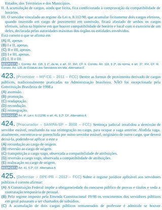 Estados, dos Territórios e dos Municípios.
II. A acumulação de cargos, ainda que lícita, fica condicionada à comprovação da compatibilidade de
horários.
III. O servidor vinculado ao regime da Lei n. 8.112/90, que acumular licitamente dois cargos efetivos,
quando investido em cargo de provimento em comissão, ficará afastado de ambos os cargos
efetivos, salvo na hipótese em que houver compatibilidade de horário e local com o exercício de um
deles, declarada pelas autoridades máximas dos órgãos ou entidades envolvidos.
Está correto o que se afirma em
(A) II, apenas
(B) I e II, apenas.
(C) II e III, apenas.
(D) I e III, apenas.
(E) I, II e III.
RESPOSTA I. Correto. Art. 118, § 1º, da lei, e art. 37, XVI, CF. II. Correto. Art. 118, § 2º, da norma, e art. 37, XVI, CF. III.
Correto. Art. 120, do Estatuto dos Servidores em tela. Alternativa E.
423.(Promotor – MP-CE – 2011 – FCC) Dentre as formas de provimento derivado de cargos
públicos, tradicionalmente praticadas na Administração brasileira, NÃO foi recepcionada pela
Constituição Brasileira de 1988 a
(A) ascensão.
(B) promoção.
(C) readaptação.
(D) recondução.
(E) reintegração.
RESPOSTA Art. 8º, Lei n. 8.112/90, e art. 41, § 2º, CF. Alternativa A.
424. (Procurador – SAMPA-SP – 2008 – FCC) Sentença judicial invalidou a demissão de
servidor estável, resultando na sua reintegração no cargo, para ocupar a vaga anterior. Aludida vaga,
atualmente, encontrava-se preenchida por outro servidor estável, originário de outro cargo, que deverá
deixá-la, podendo-se aplicar a este a
(A) recondução ao cargo de origem.
(B) reversão ao cargo de origem.
(C) transposição a cargo vago, observada a compatibilidade de atribuições.
(D) reversão a cargo vago, observada a compatibilidade de atribuições.
(E) realocação no cargo de origem.
RESPOSTA Art. 41, § 2º, CF. Alternativa A.
425. (Defensor – DPE-PR – 2012 – FCC) Sobre o regime jurídico aplicável aos servidores
públicos é correto afirmar:
(A) A Constituição Federal impõe a obrigatoriedade do concurso público de provas e títulos e veda a
contratação temporária de pessoal.
(B) Pelo regime imposto pela Emenda Constitucional 19/98 os vencimentos dos servidores públicos
em geral passaram a ser chamados de subsídios.
(C) A acumulação de dois cargos públicos remunerados de professor é admitida se houver
 