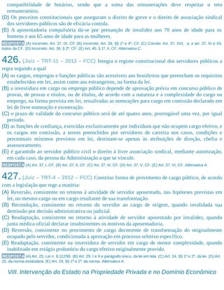 compatibilidade de horários, sendo que a soma das remunerações deve respeitar o teto
remuneratório.
(D) Os preceitos constitucionais que asseguram o direito de greve e o direito de associação sindical
dos servidores públicos são de eficácia contida.
(E) A aposentadoria compulsória dá-se por presunção de invalidez aos 70 anos de idade para os
homens e aos 65 anos de idade para as mulheres.
RESPOSTA (A) Incorreto. Art. 37, IX, CF. (B) Incorreto. Art. 39, §§ 1º e 4º, CF. (C) Correto. Art. 37, XVI, a, e art. 37, XI e XII,
todos da CF. (D) Incorreto. Art. 39, § 2º, CF. (E) Art. 40, § 1º, II, CF. Alternativa C.
426. (Juiz – TRT-11 – 2012 – FCC) Integra o regime constitucional dos servidores públicos a
regra segundo a qual
(A) os cargos, empregos e funções públicas são acessíveis aos brasileiros que preencham os requisitos
estabelecidos em lei, assim como aos estrangeiros, na forma da lei.
(B) a investidura em cargo ou emprego público depende de aprovação prévia em concurso público de
provas, de provas e títulos, ou de títulos, de acordo com a natureza e a complexidade do cargo ou
emprego, na forma prevista em lei, ressalvadas as nomeações para cargo em comissão declarado em
lei de livre nomeação e exoneração.
(C) o prazo de validade do concurso público será de até quatro anos, prorrogável uma vez, por igual
período.
(D) as funções de confiança, exercidas exclusivamente por indivíduos que não ocupem cargo efetivo, e
os cargos em comissão, a serem preenchidos por servidores de carreira nos casos, condições e
percentuais mínimos previstos em lei, destinam-se apenas às atribuições de direção, chefia e
assessoramento.
(E) é garantido ao servidor público civil o direito à livre associação sindical, mediante autorização,
em cada caso, da pessoa da Administração a que se vincule.
RESPOSTA (A) Art. 37, I, CF. (B) Art. 37, II, CF. (C) Art. 37, III, CF. (D) Art. 37, V, CF. (E) Art. 37, VI, CF. Alternativa A.
427.(Juiz – TRT-4 – 2012 – FCC) Constitui forma de provimento de cargo público, de acordo
com a legislação que rege a matéria:
(A) Reversão, consistente no retorno à atividade de servidor aposentado, nas hipóteses previstas em
lei, no mesmo cargo ou em cargo resultante de sua transformação.
(B) Recondução, consistente no retorno do servidor ao cargo de origem, quando invalidada sua
demissão por decisão administrativa ou judicial.
(C) Readaptação, consistente no retorno à atividade de servidor aposentado por invalidez, quando
junta médica oficial declarar insubsistentes os motivos da aposentadoria.
(D) Reversão, consistente no provimento de cargo decorrente de transformação do originalmente
ocupado pelo servidor, condicionada a aprovação em processo seletivo específico.
(E) Readaptação, consistente na investidura de servidor em cargo de menor complexidade, quando
inabilitado em estágio probatório do cargo efetivo originalmente provido.
RESPOSTA (A) Art. 25, Lei n. 8.112/90. (B) Art. 29, I e II e parágrafo único, da lei em tela. (C) Art. 24, §§ 1º e 2º, da lei. (D) Art.
25, da norma estatutária. (E) Art. 24, §§ 1º e 2º, da norma. Alternativa A.
VIII. Intervenção do Estado na Propriedade Privada e no Domínio Econômico
 