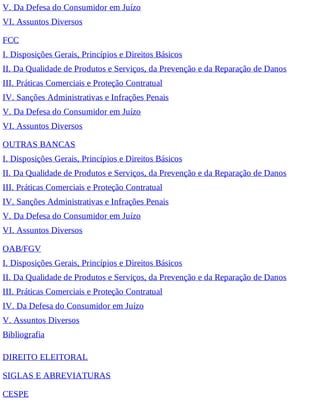 V. Da Defesa do Consumidor em Juízo
VI. Assuntos Diversos
FCC
I. Disposições Gerais, Princípios e Direitos Básicos
II. Da Qualidade de Produtos e Serviços, da Prevenção e da Reparação de Danos
III. Práticas Comerciais e Proteção Contratual
IV. Sanções Administrativas e Infrações Penais
V. Da Defesa do Consumidor em Juízo
VI. Assuntos Diversos
OUTRAS BANCAS
I. Disposições Gerais, Princípios e Direitos Básicos
II. Da Qualidade de Produtos e Serviços, da Prevenção e da Reparação de Danos
III. Práticas Comerciais e Proteção Contratual
IV. Sanções Administrativas e Infrações Penais
V. Da Defesa do Consumidor em Juízo
VI. Assuntos Diversos
OAB/FGV
I. Disposições Gerais, Princípios e Direitos Básicos
II. Da Qualidade de Produtos e Serviços, da Prevenção e da Reparação de Danos
III. Práticas Comerciais e Proteção Contratual
IV. Da Defesa do Consumidor em Juízo
V. Assuntos Diversos
Bibliografia
DIREITO ELEITORAL
SIGLAS E ABREVIATURAS
CESPE
 