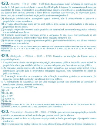 428.(Analista – TRF-2 – 2012 – FCC) Parte da propriedade rural, localizada no município de
Itambé do Sul, pertencente a Alberto e sua mulher Rosângela, foi objeto de intervenção do Estado por
intermédio da União. O respectivo ato administrativo estabeleceu restrições e condicionamentos ao
uso daquele bem imóvel, devendo o Poder Público indenizar, caso ocorram, os respectivos danos.
Nesse caso, as características da situação jurídica acima correspondem à
(A) requisição administrativa, abrangendo apenas imóveis, não é autoexecutória e preserva a
propriedade com os seus donos.
(B) servidão administrativa como direito real público, tem caráter de definitividade e não retira a
propriedade de seus donos.
(C) ocupação temporária como utilização provisória de bem imóvel, remunerada ou gratuita, retirando
a propriedade de seus donos.
(D) limitação administrativa, impondo apenas a obrigação de não fazer, correspondendo ao ato
unilateral, retirando a propriedade de seus donos enquanto perdurar o ato.
(E) desapropriação para proteger o patrimônio público, provisória ou definitiva, esta última retirando
o bem de seus proprietários.
RESPOSTA (A) Art. 5º, XXV. (B) Correto, vindo essa a extinguir com o perecimento do bem, sendo que este fica na posse do
proprietário. Art. 4º, V, b, Lei n. 10.257/2001. (C) Art. 36, Decreto-lei n. 3.365/41. (D) Art. 78, CTN. (E) Art. 5º, XXIV, CF.
Alternativa B.
429. (Delegado – PC-MA – 2006 – FCC) Considere as restrições do Estado sobre a
propriedade privada.
I. A requisição é o direito real de gozo e disposição, de natureza pública, instituído sobre imóvel de
propriedade alheia, por entidade pública ou por seus delegados, em favor de um serviço público.
II. As limitações administrativas são medidas de caráter específico, que incidem sobre imóvel certo e
determinado, gerando para o proprietário obrigações negativas, com fundamento no poder de
polícia do Estado.
III. A ocupação temporária se caracteriza pela utilização transitória, gratuita ou remunerada, de
imóvel de propriedade particular, para fins de interesse público.
IV. O tombamento se caracteriza por ser uma restrição parcial, não impedindo ao particular o
exercício dos direitos inerentes ao domínio.
É correto o que se afirma APENAS em
(A) I e II.
(B) I, II e III.
(C) I, II e IV.
(D) II, III e IV.
(E) III e IV.
RESPOSTA I. Incorreto. Art. 5º, XXV, CF. II. Incorreto. A limitação deriva do poder de polícia. Art. 78, CTN. III. Correto. Art. 36,
Decreto-lei n. 3.365/41. IV. Correto. Arts. 12 e 13, Decreto-lei n. 25/37. Alternativa E.
430.(Procurador – Manaus-AM – 2006 – FCC) No que concerne à desapropriação, a imissão
provisória na posse de um imóvel particular por parte do município de Manaus
(A) somente poderá ser feita no próprio ato expropriatório, e desde que tenha por objeto prédio urbano
residencial.
(B) deverá ser requerida exclusivamente na esfera administrativa, desde que se deposite previamente o
 