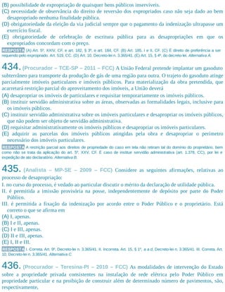 (B) possibilidade de expropriação de quaisquer bens públicos inservíveis.
(C) necessidade de observância do direito de reversão dos expropriados caso não seja dado ao bem
desapropriado nenhuma finalidade pública.
(D) obrigatoriedade da eleição da via judicial sempre que o pagamento da indenização ultrapasse um
exercício fiscal.
(E) obrigatoriedade de celebração de escritura pública para as desapropriações em que os
expropriados concordam com o preço.
RESPOSTA (A) Art. 5º, XXIV, CF, e art. 182, § 3º, e art. 184, CF. (B) Art. 185, I e II, CF. (C) É direito de preferência a ser
requerido pelo expropriado. Art. 519, CC. (D) Art. 10, Decreto-lei n. 3.365/41. (E) Art. 15, § 4º, do decreto-lei. Alternativa A.
434.(Procurador – TCE-SP – 2011 – FCC) A União Federal pretende implantar um gasoduto
subterrâneo para transporte da produção de gás de uma região para outra. O trajeto do gasoduto atinge
parcialmente imóveis particulares e imóveis públicos. Para materialização da obra pretendida, que
acarretará restrição parcial do aproveitamento dos imóveis, a União deverá
(A) desapropriar os imóveis de particulares e requisitar temporariamente os imóveis públicos.
(B) instituir servidão administrativa sobre as áreas, observadas as formalidades legais, inclusive para
os imóveis públicos.
(C) instituir servidão administrativa sobre os imóveis particulares e desapropriar os imóveis públicos,
que não podem ser objeto de servidão administrativa.
(D) requisitar administrativamente os imóveis públicos e desapropriar os imóveis particulares.
(E) adquirir as parcelas dos imóveis públicos atingidas pela obra e desapropriar o perímetro
necessário dos imóveis particulares.
RESPOSTA A restrição parcial aos direitos de propriedade do caso em tela não retiram tal do domínio do proprietário, bem
como não se trata da aplicação do art. 5º, XXV, CF. É caso de instituir servidão administrativa (art. 1.378, CC), por lei e
expedição de ato declaratório. Alternativa B.
435. (Analista – MP-SE – 2009 – FCC) Considere as seguintes afirmações, relativas ao
processo de desapropriação:
I. no curso do processo, é vedado ao particular discutir o mérito da declaração de utilidade pública.
II. é permitida a imissão provisória na posse, independentemente de depósito por parte do Poder
Público.
III. é permitida a fixação da indenização por acordo entre o Poder Público e o proprietário. Está
correto o que se afirma em
(A) I, apenas.
(B) I e II, apenas.
(C) I e III, apenas.
(D) II e III, apenas.
(E) I, II e III.
RESPOSTA I. Correta. Art. 9º, Decreto-lei n. 3.365/41. II. Incorreta. Art. 15, § 1º, a a d, Decreto-lei n. 3.365/41. III. Correta. Art.
10, Decreto-lei n. 3.365/41. Alternativa C.
436. (Procurador – Teresina-PI – 2010 – FCC) As modalidades de intervenção do Estado
sobre a propriedade privada consistentes na instalação de rede elétrica pelo Poder Público em
propriedade particular e na proibição de construir além de determinado número de pavimentos, são,
respectivamente,
 