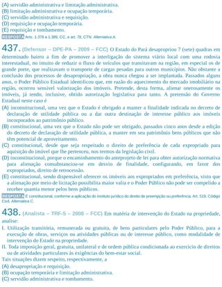 (A) servidão administrativa e limitação administrativa.
(B) limitação administrativa e ocupação temporária.
(C) servidão administrativa e requisição.
(D) requisição e ocupação temporária.
(E) requisição e tombamento.
RESPOSTA Arts. 1.378 a 1.389, CC, e art. 78, CTN. Alternativa A.
437.(Defensor – DPE-PA – 2009 – FCC) O Estado do Pará desapropriou 7 (sete) quadras em
determinado bairro a fim de promover a interligação do sistema viário local com uma rodovia
interestadual, no intuito de reduzir o fluxo de veículos que transitavam na região, em especial os de
grande porte, que realizavam o transporte de cargas pesadas para outros municípios. Não obstante a
conclusão dos processos de desapropriação, a obra nunca chegou a ser implantada. Passados alguns
anos, o Poder Público Estadual identificou que, em razão do aquecimento do mercado imobiliário na
região, ocorreu sensível valorização dos imóveis. Pretende, desta forma, alienar onerosamente os
imóveis, já tendo, inclusive, obtido autorização legislativa para tanto. A pretensão do Governo
Estadual neste caso é
(A) inconstitucional, uma vez que o Estado é obrigado a manter a finalidade indicada no decreto de
declaração de utilidade pública ou a dar outra destinação de interesse público aos imóveis
incorporados ao patrimônio público.
(B) constitucional, uma vez que o Estado não pode ser obrigado, passados cinco anos desde a edição
do decreto de declaração de utilidade pública, a manter em seu patrimônio bens públicos que não
têm potencial de aproveitamento.
(C) constitucional, desde que seja respeitado o direito de preferência de cada expropriado para
aquisição do imóvel que lhe pertenceu, nos termos da legislação civil.
(D) inconstitucional, porque o encaminhamento do anteprojeto de lei para obter autorização normativa
para alienação consubstanciou-se em desvio de finalidade, configurando, em favor dos
expropriados, direito de retrocessão.
(E) constitucional, sendo dispensável oferecer os imóveis aos expropriados em preferência, visto que
a alienação por meio de licitação possibilita maior valia e o Poder Público não pode ser compelido a
receber quantia menor pelos bens públicos.
RESPOSTA É constitucional, conforme a aplicação do instituto jurídico do direito de preempção ou preferência. Art. 519, Código
Civil. Alternativa C.
438. (Analista – TRF-5 – 2008 – FCC) Em matéria de intervenção do Estado na propriedade,
analise:
I. Utilização transitória, remunerada ou gratuita, de bens particulares pelo Poder Público, para a
execução de obras, serviços ou atividades públicas ou de interesse público, como modalidade de
intervenção do Estado na propriedade.
II. Toda imposição geral, gratuita, unilateral e de ordem pública condicionada ao exercício de direitos
ou de atividades particulares às exigências do bem-estar social.
Tais situações dizem respeito, respectivamente, a
(A) desapropriação e requisição.
(B) ocupação temporária e limitação administrativa.
(C) servidão administrativa e tombamento.
 