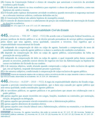 (A) Consta da Constituição Federal o elenco de situações que autorizam o exercício da atividade
econômica pelo Estado.
(B) O Estado pode intervir na área econômica para reprimir o abuso do poder econômico, como nas
hipóteses de cartéis e trustes.
(C) O Estado pode explorar diretamente atividade econômica quando necessário à segurança nacional
ou a relevante interesse coletivo, conforme definidos em lei.
(D) A Constituição Federal não admite hipótese de monopólio estatal.
(E) O controle de abastecimento e o tabelamento de preços são modalidades de intervenção do Estado
no domínio econômico.
RESPOSTA Art. 173, caput, § 4º, e art. 177, I a V, CF. Alternativa D.
IX. Responsabilidade Civil do Estado
445. (Analista – TRE-SP – 2012 – FCC) De acordo com a Constituição Federal brasileira, as
pessoas jurídicas de direito público e as de direito privado prestadoras de serviço público respondem
pelos danos que seus agentes, nessa qualidade, causarem a terceiros. Isso significa que a
responsabilidade extracontratual do Estado
(A) independe da comprovação de dolo ou culpa do agente, bastando a comprovação do nexo de
causalidade entre a ação do agente público e o dano e a ausência de condições excludentes.
(B) depende da comprovação do dolo ou culpa do agente público, caracterizadora da falha na
prestação do serviço público.
(C) independe da comprovação de dolo ou culpa do agente, o qual responde pelos danos causados
perante os terceiros, podendo exercer direito de regresso em face da Administração na hipótese de
causas excludentes da ilicitude da sua conduta.
(D) é de natureza objetiva, sendo afastada quando comprovada a culpa ou dolo exclusivo do agente
que, em tal hipótese, responde diretamente perante o particular.
(E) é de natureza subjetiva, condicionada à comprovação de culpa exclusiva do agente público.
RESPOSTA A teoria da imputação objetiva não se debruça sobre a ocorrência de dolo ou culpa, bastando o dano e o liame que
liga este ao Estado, observadas as excludentes. Art. 37, § 6º, CF. Alternativa A.
446.(Técnico – ALESP – 2010 – FCC) A regra da responsabilidade objetiva do Estado exige,
segundo a previsão constitucional correspondente, que o dano seja causado por agente público que
atue nessa qualidade, sendo considerados agentes públicos
(A) os servidores públicos, os agentes políticos e os particulares que atuam em colaboração com o
poder público.
(B) apenas aqueles que atuam investidos em cargos, funções, mandatos ou comissões, por nomeação,
eleição, designação ou delegação.
(C) apenas aqueles que possuem vínculo estatutário com a Administração pública.
(D) apenas aqueles detentores de mandato eletivo.
(E) apenas aqueles com vínculo laboral com a Administração, celetista ou estatutário, e os detentores
de mandato eletivo.
RESPOSTA (A) Incorreta. Os agentes honoríficos não estão no conceito do art. 37, § 6º, CF. (B) Incorreta. Também os
empregados públicos celetistas. (C) Incorreta. Art. 37, § 6º, CF. (D) Incorreta. Art. 37, § 6º, CF. (E) Correta. Art. 37, § 6º, CF.
Alternativa E.
 
